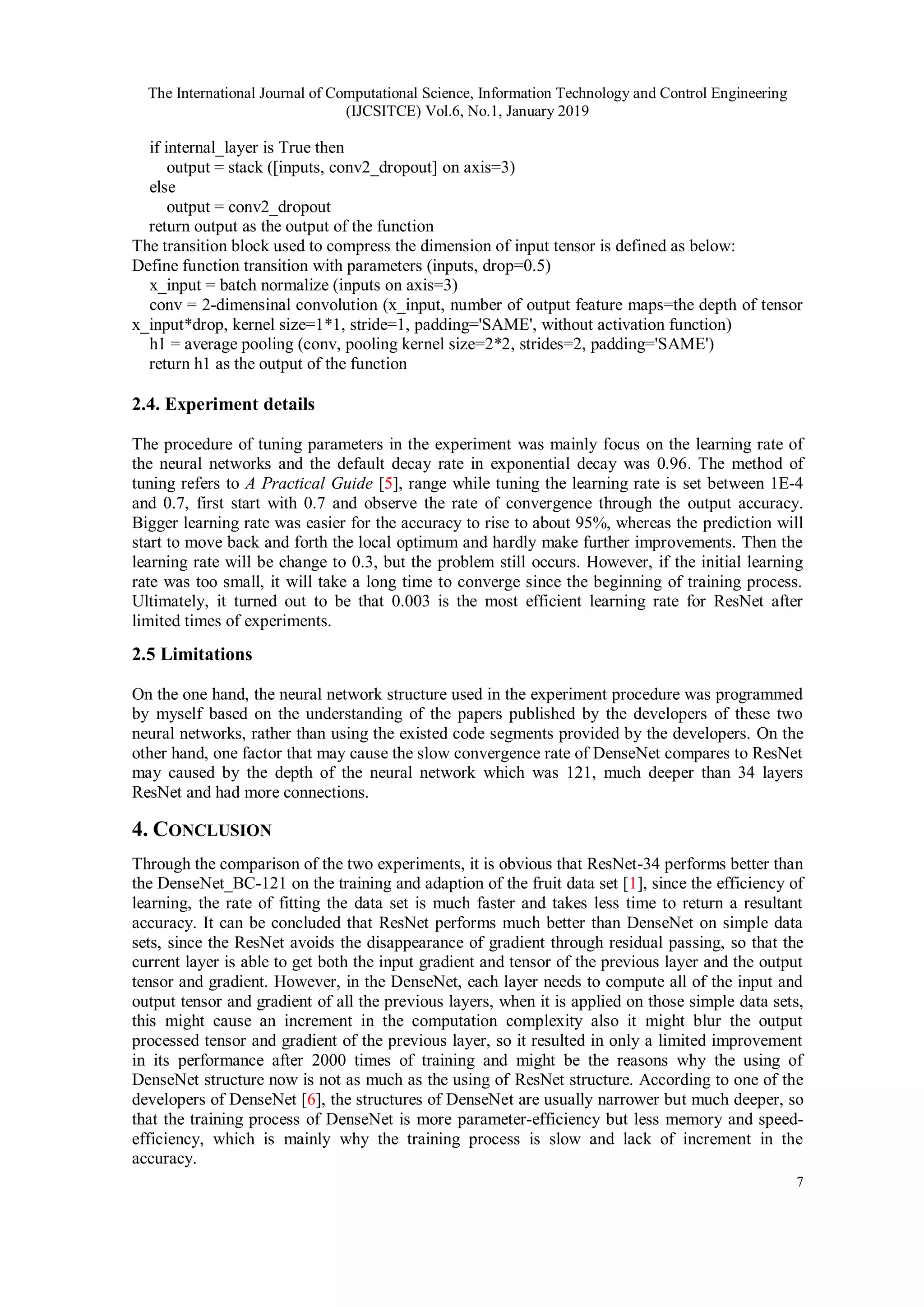 The International Journal of Computational Science, Information Technology and Control Engineering
(IJCSITCE) Vol.6, No.1, January 2019
7
if internal_layer is True then
output = stack ([inputs, conv2_dropout] on axis=3)
else
output = conv2_dropout
return output as the output of the function
The transition block used to compress the dimension of input tensor is defined as below:
Define function transition with parameters (inputs, drop=0.5)
x_input = batch normalize (inputs on axis=3)
conv = 2-dimensinal convolution (x_input, number of output feature maps=the depth of tensor
x_input*drop, kernel size=1*1, stride=1, padding='SAME', without activation function)
h1 = average pooling (conv, pooling kernel size=2*2, strides=2, padding='SAME')
return h1 as the output of the function
2.4. Experiment details
The procedure of tuning parameters in the experiment was mainly focus on the learning rate of
the neural networks and the default decay rate in exponential decay was 0.96. The method of
tuning refers to A Practical Guide [5], range while tuning the learning rate is set between 1E-4
and 0.7, first start with 0.7 and observe the rate of convergence through the output accuracy.
Bigger learning rate was easier for the accuracy to rise to about 95%, whereas the prediction will
start to move back and forth the local optimum and hardly make further improvements. Then the
learning rate will be change to 0.3, but the problem still occurs. However, if the initial learning
rate was too small, it will take a long time to converge since the beginning of training process.
Ultimately, it turned out to be that 0.003 is the most efficient learning rate for ResNet after
limited times of experiments.
2.5 Limitations
On the one hand, the neural network structure used in the experiment procedure was programmed
by myself based on the understanding of the papers published by the developers of these two
neural networks, rather than using the existed code segments provided by the developers. On the
other hand, one factor that may cause the slow convergence rate of DenseNet compares to ResNet
may caused by the depth of the neural network which was 121, much deeper than 34 layers
ResNet and had more connections.
4. CONCLUSION
Through the comparison of the two experiments, it is obvious that ResNet-34 performs better than
the DenseNet_BC-121 on the training and adaption of the fruit data set [1], since the efficiency of
learning, the rate of fitting the data set is much faster and takes less time to return a resultant
accuracy. It can be concluded that ResNet performs much better than DenseNet on simple data
sets, since the ResNet avoids the disappearance of gradient through residual passing, so that the
current layer is able to get both the input gradient and tensor of the previous layer and the output
tensor and gradient. However, in the DenseNet, each layer needs to compute all of the input and
output tensor and gradient of all the previous layers, when it is applied on those simple data sets,
this might cause an increment in the computation complexity also it might blur the output
processed tensor and gradient of the previous layer, so it resulted in only a limited improvement
in its performance after 2000 times of training and might be the reasons why the using of
DenseNet structure now is not as much as the using of ResNet structure. According to one of the
developers of DenseNet [6], the structures of DenseNet are usually narrower but much deeper, so
that the training process of DenseNet is more parameter-efficiency but less memory and speed-
efficiency, which is mainly why the training process is slow and lack of increment in the
accuracy.
 