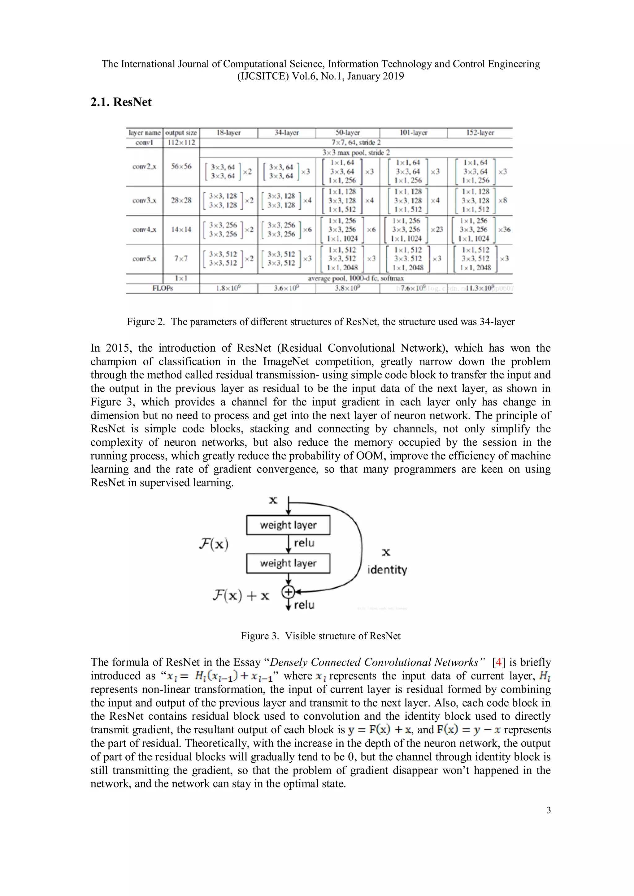 The International Journal of Computational Science, Information Technology and Control Engineering
(IJCSITCE) Vol.6, No.1, January 2019
3
2.1. ResNet
Figure 2. The parameters of different structures of ResNet, the structure used was 34-layer
In 2015, the introduction of ResNet (Residual Convolutional Network), which has won the
champion of classification in the ImageNet competition, greatly narrow down the problem
through the method called residual transmission- using simple code block to transfer the input and
the output in the previous layer as residual to be the input data of the next layer, as shown in
Figure 3, which provides a channel for the input gradient in each layer only has change in
dimension but no need to process and get into the next layer of neuron network. The principle of
ResNet is simple code blocks, stacking and connecting by channels, not only simplify the
complexity of neuron networks, but also reduce the memory occupied by the session in the
running process, which greatly reduce the probability of OOM, improve the efficiency of machine
learning and the rate of gradient convergence, so that many programmers are keen on using
ResNet in supervised learning.
Figure 3. Visible structure of ResNet
The formula of ResNet in the Essay “Densely Connected Convolutional Networks” [4] is briefly
introduced as “ ” where represents the input data of current layer,
represents non-linear transformation, the input of current layer is residual formed by combining
the input and output of the previous layer and transmit to the next layer. Also, each code block in
the ResNet contains residual block used to convolution and the identity block used to directly
transmit gradient, the resultant output of each block is , and represents
the part of residual. Theoretically, with the increase in the depth of the neuron network, the output
of part of the residual blocks will gradually tend to be 0, but the channel through identity block is
still transmitting the gradient, so that the problem of gradient disappear won’t happened in the
network, and the network can stay in the optimal state.
 