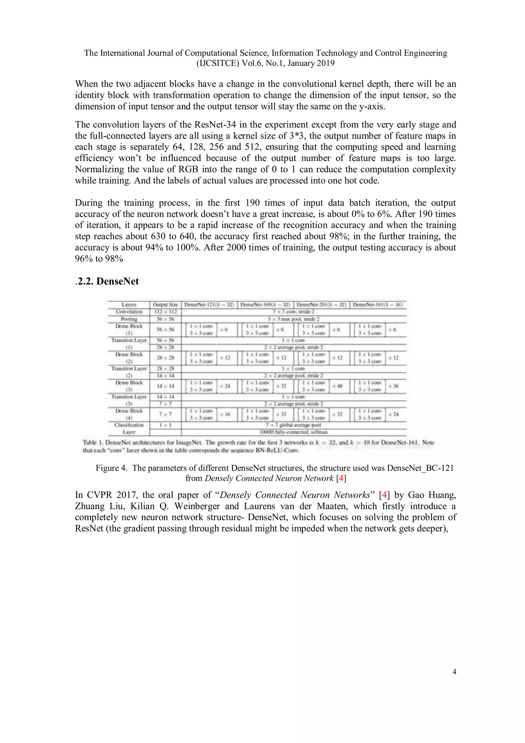 The International Journal of Computational Science, Information Technology and Control Engineering
(IJCSITCE) Vol.6, No.1, January 2019
4
When the two adjacent blocks have a change in the convolutional kernel depth, there will be an
identity block with transformation operation to change the dimension of the input tensor, so the
dimension of input tensor and the output tensor will stay the same on the y-axis.
The convolution layers of the ResNet-34 in the experiment except from the very early stage and
the full-connected layers are all using a kernel size of 3*3, the output number of feature maps in
each stage is separately 64, 128, 256 and 512, ensuring that the computing speed and learning
efficiency won’t be influenced because of the output number of feature maps is too large.
Normalizing the value of RGB into the range of 0 to 1 can reduce the computation complexity
while training. And the labels of actual values are processed into one hot code.
During the training process, in the first 190 times of input data batch iteration, the output
accuracy of the neuron network doesn’t have a great increase, is about 0% to 6%. After 190 times
of iteration, it appears to be a rapid increase of the recognition accuracy and when the training
step reaches about 630 to 640, the accuracy first reached about 98%; in the further training, the
accuracy is about 94% to 100%. After 2000 times of training, the output testing accuracy is about
96% to 98%
.2.2. DenseNet
Figure 4. The parameters of different DenseNet structures, the structure used was DenseNet_BC-121
from Densely Connected Neuron Network [4]
In CVPR 2017, the oral paper of “Densely Connected Neuron Networks” [4] by Gao Huang,
Zhuang Liu, Kilian Q. Weinberger and Laurens van der Maaten, which firstly introduce a
completely new neuron network structure- DenseNet, which focuses on solving the problem of
ResNet (the gradient passing through residual might be impeded when the network gets deeper),
 