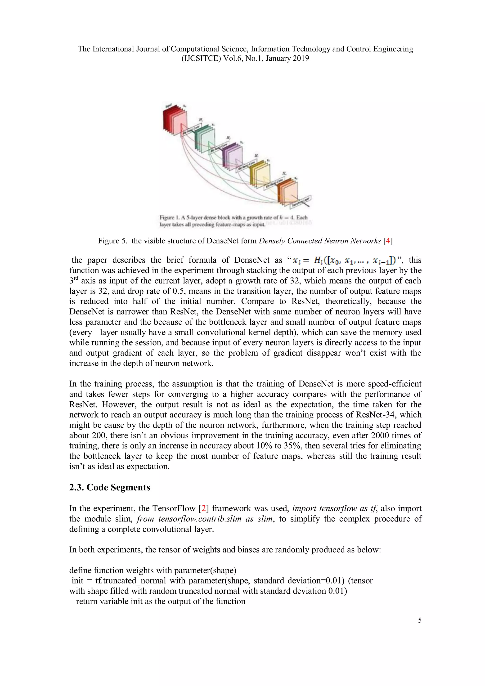 The International Journal of Computational Science, Information Technology and Control Engineering
(IJCSITCE) Vol.6, No.1, January 2019
5
Figure 5. the visible structure of DenseNet form Densely Connected Neuron Networks [4]
the paper describes the brief formula of DenseNet as “ ”, this
function was achieved in the experiment through stacking the output of each previous layer by the
3rd
axis as input of the current layer, adopt a growth rate of 32, which means the output of each
layer is 32, and drop rate of 0.5, means in the transition layer, the number of output feature maps
is reduced into half of the initial number. Compare to ResNet, theoretically, because the
DenseNet is narrower than ResNet, the DenseNet with same number of neuron layers will have
less parameter and the because of the bottleneck layer and small number of output feature maps
(every layer usually have a small convolutional kernel depth), which can save the memory used
while running the session, and because input of every neuron layers is directly access to the input
and output gradient of each layer, so the problem of gradient disappear won’t exist with the
increase in the depth of neuron network.
In the training process, the assumption is that the training of DenseNet is more speed-efficient
and takes fewer steps for converging to a higher accuracy compares with the performance of
ResNet. However, the output result is not as ideal as the expectation, the time taken for the
network to reach an output accuracy is much long than the training process of ResNet-34, which
might be cause by the depth of the neuron network, furthermore, when the training step reached
about 200, there isn’t an obvious improvement in the training accuracy, even after 2000 times of
training, there is only an increase in accuracy about 10% to 35%, then several tries for eliminating
the bottleneck layer to keep the most number of feature maps, whereas still the training result
isn’t as ideal as expectation.
2.3. Code Segments
In the experiment, the TensorFlow [2] framework was used, import tensorflow as tf, also import
the module slim, from tensorflow.contrib.slim as slim, to simplify the complex procedure of
defining a complete convolutional layer.
In both experiments, the tensor of weights and biases are randomly produced as below:
define function weights with parameter(shape)
init = tf.truncated_normal with parameter(shape, standard deviation=0.01) (tensor
with shape filled with random truncated normal with standard deviation 0.01)
return variable init as the output of the function
 