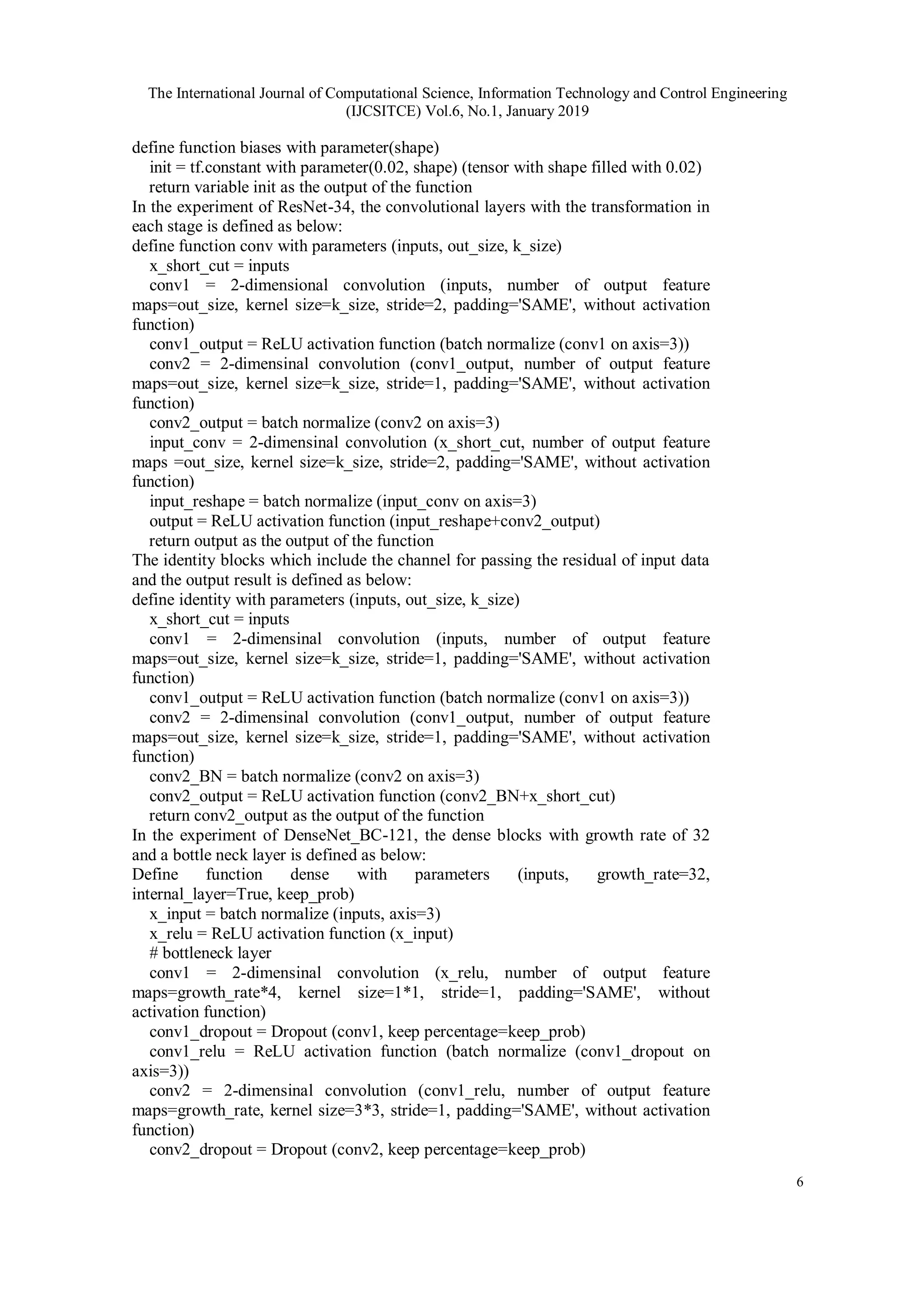 The International Journal of Computational Science, Information Technology and Control Engineering
(IJCSITCE) Vol.6, No.1, January 2019
6
define function biases with parameter(shape)
init = tf.constant with parameter(0.02, shape) (tensor with shape filled with 0.02)
return variable init as the output of the function
In the experiment of ResNet-34, the convolutional layers with the transformation in
each stage is defined as below:
define function conv with parameters (inputs, out_size, k_size)
x_short_cut = inputs
conv1 = 2-dimensional convolution (inputs, number of output feature
maps=out_size, kernel size=k_size, stride=2, padding='SAME', without activation
function)
conv1_output = ReLU activation function (batch normalize (conv1 on axis=3))
conv2 = 2-dimensinal convolution (conv1_output, number of output feature
maps=out_size, kernel size=k_size, stride=1, padding='SAME', without activation
function)
conv2_output = batch normalize (conv2 on axis=3)
input_conv = 2-dimensinal convolution (x_short_cut, number of output feature
maps =out_size, kernel size=k_size, stride=2, padding='SAME', without activation
function)
input_reshape = batch normalize (input_conv on axis=3)
output = ReLU activation function (input_reshape+conv2_output)
return output as the output of the function
The identity blocks which include the channel for passing the residual of input data
and the output result is defined as below:
define identity with parameters (inputs, out_size, k_size)
x_short_cut = inputs
conv1 = 2-dimensinal convolution (inputs, number of output feature
maps=out_size, kernel size=k_size, stride=1, padding='SAME', without activation
function)
conv1_output = ReLU activation function (batch normalize (conv1 on axis=3))
conv2 = 2-dimensinal convolution (conv1_output, number of output feature
maps=out_size, kernel size=k_size, stride=1, padding='SAME', without activation
function)
conv2_BN = batch normalize (conv2 on axis=3)
conv2_output = ReLU activation function (conv2_BN+x_short_cut)
return conv2_output as the output of the function
In the experiment of DenseNet_BC-121, the dense blocks with growth rate of 32
and a bottle neck layer is defined as below:
Define function dense with parameters (inputs, growth_rate=32,
internal_layer=True, keep_prob)
x_input = batch normalize (inputs, axis=3)
x_relu = ReLU activation function (x_input)
# bottleneck layer
conv1 = 2-dimensinal convolution (x_relu, number of output feature
maps=growth_rate*4, kernel size=1*1, stride=1, padding='SAME', without
activation function)
conv1_dropout = Dropout (conv1, keep percentage=keep_prob)
conv1_relu = ReLU activation function (batch normalize (conv1_dropout on
axis=3))
conv2 = 2-dimensinal convolution (conv1_relu, number of output feature
maps=growth_rate, kernel size=3*3, stride=1, padding='SAME', without activation
function)
conv2_dropout = Dropout (conv2, keep percentage=keep_prob)
 