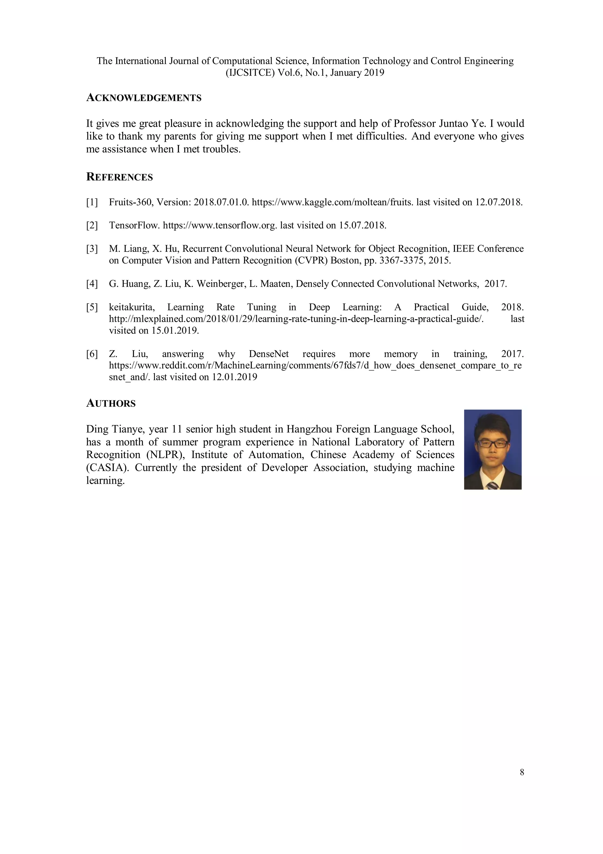 The International Journal of Computational Science, Information Technology and Control Engineering
(IJCSITCE) Vol.6, No.1, January 2019
8
ACKNOWLEDGEMENTS
It gives me great pleasure in acknowledging the support and help of Professor Juntao Ye. I would
like to thank my parents for giving me support when I met difficulties. And everyone who gives
me assistance when I met troubles.
REFERENCES
[1] Fruits-360, Version: 2018.07.01.0. https://www.kaggle.com/moltean/fruits. last visited on 12.07.2018.
[2] TensorFlow. https://www.tensorflow.org. last visited on 15.07.2018.
[3] M. Liang, X. Hu, Recurrent Convolutional Neural Network for Object Recognition, IEEE Conference
on Computer Vision and Pattern Recognition (CVPR) Boston, pp. 3367-3375, 2015.
[4] G. Huang, Z. Liu, K. Weinberger, L. Maaten, Densely Connected Convolutional Networks, 2017.
[5] keitakurita, Learning Rate Tuning in Deep Learning: A Practical Guide, 2018.
http://mlexplained.com/2018/01/29/learning-rate-tuning-in-deep-learning-a-practical-guide/. last
visited on 15.01.2019.
[6] Z. Liu, answering why DenseNet requires more memory in training, 2017.
https://www.reddit.com/r/MachineLearning/comments/67fds7/d_how_does_densenet_compare_to_re
snet_and/. last visited on 12.01.2019
AUTHORS
Ding Tianye, year 11 senior high student in Hangzhou Foreign Language School,
has a month of summer program experience in National Laboratory of Pattern
Recognition (NLPR), Institute of Automation, Chinese Academy of Sciences
(CASIA). Currently the president of Developer Association, studying machine
learning.
 