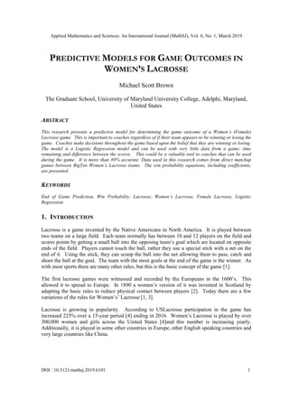 Applied Mathematics and Sciences: An International Journal (MathSJ), Vol. 6, No. 1, March 2019
DOI : 10.5121/mathsj.2019.6101 1
PREDICTIVE MODELS FOR GAME OUTCOMES IN
WOMEN’S LACROSSE
Michael Scott Brown
The Graduate School, University of Maryland University College, Adelphi, Maryland,
United States
ABSTRACT
This research presents a predictive model for determining the game outcome of a Women’s (Female)
Lacrosse game. This is important to coaches regardless of if their team appears to be winning or losing the
game. Coaches make decisions throughout the game based upon the belief that they are winning or losing.
The model is a Logistic Regression model and can be used with very little data from a game: time
remaining and difference between the scores. This could be a valuable tool to coaches that can be used
during the game. It is more than 89% accurate. Data used in this research comes from direct matchup
games between BigTen Women’s Lacrosse teams. The win probability equations, including coefficients,
are presented.
KEYWORDS
End of Game Prediction, Win Probability, Lacrosse, Women’s Lacrosse, Female Lacrosse, Logistic
Regression.
1. INTRODUCTION
Lacrosse is a game invented by the Native Americans in North America. It is played between
two teams on a large field. Each team normally has between 10 and 12 players on the field and
scores points by getting a small ball into the opposing team’s goal which are located on opposite
ends of the field. Players cannot touch the ball, rather they use a special stick with a net on the
end of it. Using the stick, they can scoop the ball into the net allowing them to pass, catch and
shoot the ball at the goal. The team with the most goals at the end of the game is the winner. As
with most sports there are many other rules, but this is the basic concept of the game [1].
The first lacrosse games were witnessed and recorded by the Europeans in the 1600’s. This
allowed it to spread to Europe. In 1890 a women’s version of it was invented in Scotland by
adapting the basic rules to reduce physical contact between players [2]. Today there are a few
variations of the rules for Women’s’ Lacrosse [1, 3].
Lacrosse is growing in popularity. According to USLacrosse participation in the game has
increased 225% over a 15-year period [4] ending in 2016. Women’s Lacrosse is played by over
300,000 women and girls across the United States [4]and this number is increasing yearly.
Additionally, it is played in some other countries in Europe, other English speaking countries and
very large countries like China.
 