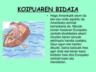 KOIPUAREN BIDAIA Hego Amerikatik etorri da eta oso ondo egokitu da. Amerikako animali karraskaria da. Mende honen hasieran Europako zenbait etxaldetara ekarri zituzten beren larruak estimazio handia zuelako. Gaur egun ere hazten dituzte, baina batzuek ihes egin dute eta beren kasa bizitzen hasi dira Europako zenbait baso eta mendietan.  