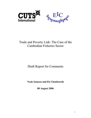 1
Trade and Poverty Link: The Case of the
Cambodian Fisheries Sector
Draft Report for Comments
Neak Samsen and Ek Chanboreth
08 August 2006
 