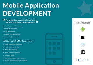 Mobile Application
DEVELOPMENT
Perpetuating mobility solution across
all platforms for work and pleasure
Android Application Development
PhoneGap Development
IONIC Development
iOS Application Development
iBeacon App Development
1. Mobile Application Development
2. Mobile Application Testing
3. Mobile Media Solutions
4. Mobile Ecommerce Solutions
5. Enterprise Mobile
6. Wearable technology solutions design
7. iBeacon Integrated solution development
What we do in Mobile Development
Technology logos
www.solutionanalysts.com/portfoliohttp://www.solutionanalysts.com/services/mobile-app-development/
http://www.solutionanalysts.com/services/mobile-app-development/
http://www.solutionanalysts.com/services/mobile-app-development/Mobile App Developmenthttp://www.solutionanalysts.com/services/mobile-app-development/
Mobile App Developmenthttp://www.solutionanalysts.com/services/mobile-app-development/
http://www.solutionanalysts.com/services/mobile-app-development/
Mobile App Developmenthttp://www.solutionanalysts.com/services/mobile-app-development/
http://www.solutionanalysts.com/services/mobile-app-development/
http://www.solutionanalysts.com/services/mobile-app-development/
http://www.solutionanalysts.com/services/mobile-app-development/
Mobile App Developmenthttp://www.solutionanalysts.com/services/mobile-app-development/
http://www.solutionanalysts.com/services/mobile-app-development/
http://www.solutionanalysts.com/services/mobile-app-development/
http://www.solutionanalysts.com/services/mobile-app-development/Mobile App Developmenthttp://www.solutionanalysts.com/services/mobile-app-development/
http://www.solutionanalysts.com/services/mobile-app-development/
http://www.solutionanalysts.com/services/mobile-app-development/
http://www.solutionanalysts.com/services/mobile-app-development/
Mobile App Developmenthttp://www.solutionanalysts.com/services/mobile-app-development/
http://www.solutionanalysts.com/services/mobile-app-development/
http://www.solutionanalysts.com/services/mobile-app-development/
For More:
 