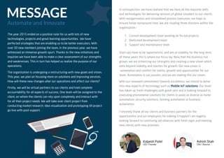 MESSAGE
Automate and Innovate
The year 2015 ended on a positive note for us with lots of new
technologies, projects and great learning opportunities. We have
perfected strategies that are enabling us to be better executors. With
over 50 new members joining the team, in the previous year, we have
witnessed an immense growth spurt. Thanks to the new initiatives and
inquiries we have been able to make a clear assessment of our strengths
and weaknesses. This in turn has helped us realize the purpose of our
operations.
The organisation is undergoing a restructuring with new goals and vision.
This year, we plan on focusing more on solutions and improving services.
How will these new changes alter our operations and affect our clients?
Firstly, we will be virtual partners to our clients and hold complete
accountability for all aspects of success. One team will be assigned to the
client, on whom the clients can rely upon completely and interact with
for all their project needs. We will take over client project from
conducting market research, idea visualization and prototyping till project
go live with post-support.
In retrospection, we have realised that we have all the requisite skills
and technologies for delivering services of global standard to our clients.
With reorganisation and streamlined process execution, we hope to
ensure faster turnaround time. We are creating three divisions within the
organisation –
1. Custom development team working on ﬁx-bid projects
2. Dedicated development team
3. Support and maintenance team
Start-ups have to be opportunistic and aim at stability for the long term,
all these years this is where our focus lay. Now that the business has
grown, we are enhancing our strengths and creating a new vision which
aims beyond stability and reaches for growth. Our new vision is
–automation and comfort for clients, growth and opportunities for our
team. Automation is our passion, and we are making this our vision.
With our renewed commitment towards excellence, we intend to delve
into new aspects of technology such as Mobile IoT solutions. Our team
has taken up fresh challenges with great zest and is looking forward to
executing phenomenal solutions for clients in areas as diverse as home
automation, security solutions, farming automation or business
automation.
I sincerely thank all our clients and business partners for the
opportunities and our employees for making it happen! I am eagerly
looking forward to continuing old alliances with fresh vigor and meeting
new clients with new promises.
Kalpesh Patel
CEO / Founder
Ashish Shah
COO / Director
 