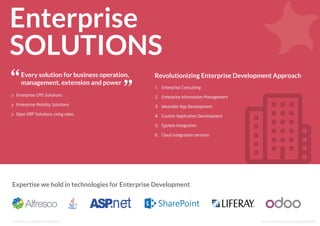 Enterprise
SOLUTIONS
Every solution for business operation,
management, extension and power
Expertise we hold in technologies for Enterprise Development
Enterprise CMS Solutions
Enterprise Mobility Solutions
Open ERP Solutions using odoo
1. Enterprise Consulting
2. Enterprise Information Management
3. Wearable App Development
4. Custom Application Development
5. System Integration
6. Cloud integration services
Revolutionizing Enterprise Development Approach
www.solutionanalysts.com/portfoliohttp://www.solutionanalysts.com/services/enterprise-solutions
http://www.solutionanalysts.com/services/enterprise-solutions
http://www.solutionanalysts.com/services/enterprise-solutionsEnterprise SolutionsFor More:
 