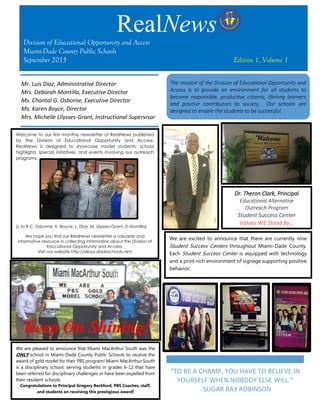 Welcome to our first monthly newsletter of RealNews published
by The Division of Educational Opportunity and Access.
RealNews is designed to showcase model students, school
highlights, special initiatives, and events involving our outreach
programs.
(L to R C. Osborne, K. Boyce, L. Diaz, M. Ulysses-Grant, D.Montilla)
We hope you find our RealNews newsletter a valuable and
informative resource in collecting information about the Division of
Educational Opportunity and Access.
Visit our website http://deoa.dadeschools.net/
We are pleased to announce that Miami MacArthur South was the
ONLY school in Miami-Dade County Public Schools to receive the
award of gold model for their PBS program! Miami MacArthur South
is a disciplinary school, serving students in grades 6-12 that have
been referred for disciplinary challenges or have been expelled from
their resident schools.
Congratulations to Principal Gregory Beckford, PBS Coaches, staff,
and students on receiving this prestigious award!
We are excited to announce that there are currently nine
Student Success Centers throughout Miami-Dade County.
Each Student Success Center is equipped with technology
and a print-rich environment of signage supporting positive
behavior.
RealNews
Division of Educational Opportunity and Access
Miami-Dade County Public Schools
September 2015 Edition 1, Volume 1
Mr. Luis Diaz, Administrative Director
Mrs. Deborah Montilla, Executive Director
Ms. Chantal G. Osborne, Executive Director
Ms. Karen Boyce, Director
Mrs. Michelle Ulysses-Grant, Instructional Supervisor
The mission of the Division of Educational Opportunity and
Access is to provide an environment for all students to
become responsible, productive citizens, lifelong learners
and positive contributors to society. Our schools are
designed to enable the students to be successful.
Dr. Theron Clark, Principal
Educational Alternative
Outreach Program
Student Success Center
Values WE Stand By…
Keep On Shining!
“TO BE A CHAMP, YOU HAVE TO BELIEVE IN
YOURSELF WHEN NOBODY ELSE WILL.”
-SUGAR RAY ROBINSON
 