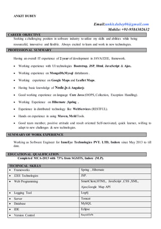 ANKIT DUBEY
Email:ankit.dubey06@gmail.com
Mobile: +91-9584302632
CAREER OBJECTIVE
Seeking a challenging position in software industry to utilize my skills and abilities while being
resourceful, innovative and flexible. Always excited to learn and work in new technologies.
PROFESSIONAL SUMMARY
Having an overall IT experience of 2 year of development in JAVA/J2EE, framework.
 Working experience with UI technologies Bootstrap, JSP, Html, JavaScript & Ajax.
 Working experience on MongoDb,Mysql databases .
 Working experience on Google Maps and Leaflet Maps.
 Having basic knowledge of Node.js & Angularjs
 Good working experience on language Core Java (OOPS, Collection, Exception Handling).
 Working Experience on Hibernate ,Spring .
 Experience in distributed technology like WebServices (RESTFUL).
 Hands on experience in using Maven, MeldTools.
 Good team member, positive attitude and result oriented Self-motivated, quick learner, willing to
adapt to new challenges & new technologies.
SUMMARY OF WORK EXPERIENCE
Working as Software Engineer for InnoEye Technologies PVT. LTD, Indore since May 2013 to till
date.
EDUCATIONAL QUALIFICATION
Completed MCA-2013 with 73% from SGSITS, Indore (M.P).
TECHNICAL SKILLS
 Frameworks Spring , Hibernate
 J2EE Technologies JSP.
 Web Programming SmartClient,HTML, JavaScript ,CSS ,XML,
Ajax,Google Map API
 Logging Tool Log4j
 Server Tomcat
 Database MySQL
 IDE Eclipse
 Version Control RapidSVN
 