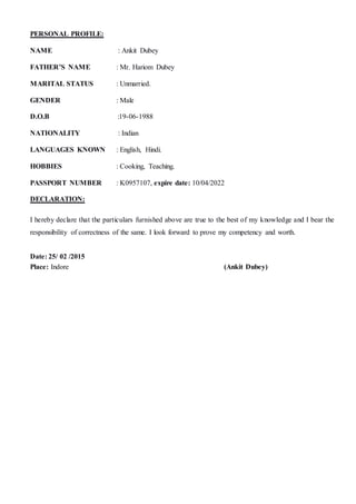 PERSONAL PROFILE:
NAME : Ankit Dubey
FATHER’S NAME : Mr. Hariom Dubey
MARITAL STATUS : Unmarried.
GENDER : Male
D.O.B :19-06-1988
NATIONALITY : Indian
LANGUAGES KNOWN : English, Hindi.
HOBBIES : Cooking, Teaching.
PASSPORT NUMBER : K0957107, expire date: 10/04/2022
DECLARATION:
I hereby declare that the particulars furnished above are true to the best of my knowledge and I bear the
responsibility of correctness of the same. I look forward to prove my competency and worth.
Date: 25/ 02 /2015
Place: Indore (Ankit Dubey)
 