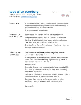 Page 1
todd allen osterberg
1652 Woodhaven Circle • Roseville, CA • 95747
916/316-4650 • todd@theosterbergs.com
OBJECTIVES To achieve and celebrate success for clients, business partners
and team members through the application of technology to
produce the desired business outcome.
To create a pocket of greatness.
SUMMARY OF Team Leader and Mentor at Cisco Advanced Services.
15+ years of working with State of California Government.
Excels at developing long-term relationships with clients to
expand contacts and cultivate new business.
Expert ability to align solutions to desired business outcomes.
Excellent presentation skills.
PROFESSIONAL Cisco Advanced Services • Solution Integration Architect
EXPERIENCE January 2015 – Current (1 year)
Building trusted relationships with CxO level decision makers
within State Government to help align technology efforts to
deliver desired business outcomes.
Key Outcomes:
Created architecture to reduce network change costs by 85%
from over $700 to less than $100 per node while improving
operational efficiencies.
Defined performance KPIs to assist in network in-sourcing for a
Government client providing healthcare services.
Exceeded Cisco internal performance metrics for client
satisfaction, services renewals, and business growth.
Continued…
integrity • trust • honesty • accountability
		 	
QUALIFICATIONS	
 