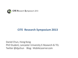 CITE Research Symposium 2013
Daniel Chun, Hong Kong
PhD Student, Lancaster University E-Research & TEL
Twitter @djychun Blog: MobileLearner.com
 