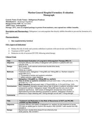 Marion General Hospital Formulary Evaluation
Monograph
Generic Name (Trade Name): Dabigatran (Pradaxa)
Manufacturer: Boehringer-Ingelheim
Dosage Forms (NDC #): oral tablet
AHFS Class: Anticoagulant
Storage: 25°C, store in original package to protect from moisture, once opened use within 4 months.
Description and Pharmacology: Dabigatran is an anticoagulant that directly inhibits thrombin to prevent the formation of a
clot.
Pharmacokinetics
• See supplementary handout
FDA-Approved Indications1
• Reduce the risk of stroke and systemic embolism in patients with nonvalvular atrial fibrillation. (1.1)
• Treatment of DVT and PE
• Reduction in risk of recurrent DVT/PE following initial therapy
Clinical Trials
Title Randomized Evaluation of Long-term Anticoagulant Therapy (RE-LY)
Objective Compare efficacy and safety of dabigatran with warfarin in patients with non-
valvular A.fib.
Design Multi-center, multi-national randomized double blind study
18,113 patients
Follow up: 2 years
Methods Treatment arms: Dabigatran 110mg BID and 150mg BID vs. Warfarin dosed to
target INR of 2-3
1°: Composite of stroke and systemic embolism
1° safety outcome: major bleeding
Results Dabigatran 110mgBID vs. 150mg BID vs. warfarin
Rate of stroke or systemic embolism (annual event rate): 1.5%( p=0.34) vs. 1.1%
(p<0.001) vs. 1.7%
Major bleeding (annual event rate): 2.7%(p=0.003) vs. 3.1% (p=0.31)vs. 3.4%
Conclusions Both Dabigatran strengths showed reduce rate of stroke or systemic embolism when
compared to warfarin. Dabigatran dosed 150mg BID was the only one to show
statistical significance. Both doses of Dabigatran showed less intra-cerebral,
lifethreatening and total bleeding compared to warfarin. Dabigatran showed no
difference in major bleeding with 150mg strength but did with 110mg strength.
Comments
Title Treatment and Reduction in the Risk of Recurrence of DVT and PE (RE-
COVER and RE-COVER II)
Objective Compare efficacy and safety of dabigatran vs. warfarin for the treatment of acute
VTE with an added goal to confirm the results in RE-COVER 1 with results from RE-
COVER II
Design Randomized, double blind phase III non-inferiority trial
2539 patients: RE-COVER I
 
