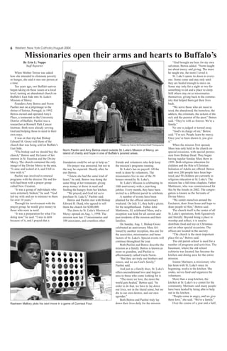 6 Western New York Catholic/August 2004
By Erin L. Nappe
Staff Reporter
When Mother Teresa was asked
how she intended to eliminate poverty
or hunger, she said it was one person at
a time.
Ten years ago, two Buffalo natives
began taking on these issues at a local
level, turning an abandoned church on
Buffalo’s East Side into St. Luke’s
Mission of Mercy.
Founders Amy Betros and Norm
Paolini met on a pilgrimage to the
shrine of Fatima, Portugal, in 1992.
Betros owned and operated Amy’s
Place, a restaurant in the University
District of Buffalo. Paolini was a
researcher at Roswell Park Cancer
Institute. Both were already serving
God and helping those in need in their
own ways.
It was on that trip that Bishop
Edward M. Grosz told them of the
church that was being sold on Buffalo’s
East Side.
“The bishop said we should buy the
church,” Betros said. He knew of her
interest in St. Faustina and the Divine
Mercy. The church contained the only
image of the Divine Mercy in the area.
“I came and looked at it, and I fell in
love with it.”
Paolini was involved in renewal
programs with the diocese. He and his
wife had been with a prayer group
called New Creation.
“It was a group of individuals who
were extremely broken,” he said. “God
led my wife and me to minister to them
for over 10 years.”
Through his involvement with the
prayer group, he would give money to
those who were in need.
“It was a preparation for what I’m
doing now,” he said. “I was in debt
because of it, and I prayed that a
foundation could be set up to help us.”
His prayer was answered, but not in
the way he expected. Shortly after, he
met Betros.
“I knew she had the same kind of
heart,” he said. Betros was doing the
same thing at her restaurant, giving
away money to those in need and
feeding the hungry from her kitchen.
“We prayed, and God led us to
purchase St. Luke’s,” Paolini said.
Betros and Paolini met with Bishop
Edward D. Head, who agreed to sell
them the church for $200,000.
The doors to St. Luke’s Mission of
Mercy opened on Aug. 1, 1994. The
mission now has 15 missionaries and
100 associates, and countless other
friends and volunteers who help keep
the mission’s programs running.
St. Luke’s has no payroll. All the
work is done by volunteers. The
missionaries live in one of the 20
houses owned by St. Luke’s.
St. Luke’s Mission is celebrating its
10th anniversary with a year-long
jubilee. Every month, they have been
invited to a different parish to celebrate.
A number of events have been
planned for the official anniversary
weekend. On July 31, they held a picnic
for the neighborhood. Father John
Mattimore, SJ, celebrated Mass, and a
reception was held for all current and
past residents of the mission and their
families.
On Sunday, Aug. 1, Bishop Grosz
celebrated an anniversary Mass fol-
lowed by another reception, this one for
the associates, missionaries and bene-
factors of St. Luke’s. Special events will
continue throughout the year.
Both Paolini and Betros describe the
mission as a family. Betros is known as
mom or grandma, and Paolini is
affectionately called Uncle Norm.
“But they are truly our brothers and
sisters, and we are God’s family,”
Paolini said.
And just as a family does, St. Luke’s
offers unconditional love and forgive-
ness to those who come looking for it.
“The more we love, the more the
world gets healed,” Betros said. “In
order to do that, we have to lay down
our lives, not in the literal sense, but we
die to our own desires, and our own
agendas.”
Both Betros and Paolini truly lay
down their lives daily for the mission.
“God brought me here for my own
salvation, Betros added. “Norm taught
me about mercy and giving. The more
he taught me, the more I loved it.
St. Luke’s opens its doors to every-
one. Some come and stay only until
they are healed enough to move on.
Some stay only for a night or two for
something to eat and a place to sleep.
Still others stay on as missionaries
themselves, giving back to the commu-
nity that helped them get their lives
back.
“We serve those who are most in
need, the abandoned, the homeless, the
addicts, the criminals, the sickest of the
sick and the poorest of the poor,” Betros
said. “They’re with us forever. We’re a
family.”
No one is judged or turned away.
“God’s in charge of sin,” Betros
said. “I’m not. People learn by mercy.
Once you’ve been shown it, you give
it.”
When the mission first opened,
Mass was only held in the church on
special occasions, with special permis-
sion from Bishop Head. They began
having regular Sunday Mass there in
1999. Both religious education for
children and the Rite of Christian
Initiation of Adults are offered. Betros
said over 200 people have been bap-
tized, and 50 children are currently in
religious education at St. Luke’s. The
mission has a full-time chaplain, Father
Mattimore, who was commissioned for
this by the Jesuits in 2002. The congre-
gation is known as the Servants of
Divine Mercy.
“We center ourselves around the
Eucharist, draw from Jesus and hope to
draw people to Him,” Betros said.
The church itself is the center of all
St. Luke’s operations, both figuratively
and literally. Beyond being a place to
worship and reflect, it is used to
distribute food and toys at Christmas
and on other special occasions. The
offices are located in the sacristy.
“The church is the most important
place for us,” Betros said.
The old parish school is used for a
number of programs and activities. The
basement, where the old school
cafeteria was located, has become the
kitchen and dining area for the entire
mission.
Jeanne Marinaro, a missionary who
has been with St. Luke’s since its
beginning, works in the kitchen. She
cooks, serves food and organizes the
volunteers.
More than a soup kitchen, the
kitchen at St. Luke’s is a center for the
community. Marinaro said many people
have been healed by being able to help
out in the kitchen.
“People come in angry, and we give
them love,” she said. “We’re a family.”
Over the course of a year and a half,
Photos by Patrick McPartland/Staff Photographer
Norm Paolini and Amy Betros stand outside St. Luke’s Mission of Mercy, an
island of charity and hope in one of Buffalo’s poorest areas.
Rasheen Mallory plots his next move in a game of Connect Four.
Missionaries open their arms and hearts to Buffalo’s
 