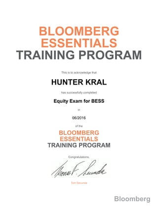 BLOOMBERG
ESSENTIALS
TRAINING PROGRAM
This is to acknowledge that
HUNTER KRAL
has successfully completed
Equity Exam for BESS
in
06/2016
of the
BLOOMBERG
ESSENTIALS
TRAINING PROGRAM
Congratulations,
Tom Secunda
Bloomberg
 