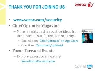 THANK YOU FOR JOINING US
• www.xerox.com/security
• Chief Optimist Magazine
– More insights and innovative ideas from
the newest issue focused on security.
• iPad edition: “Chief Optimist” on App Store
• PC edition: Xerox.com/optimist
• Focus Forward Events
– Explore expert commentary
• XeroxFocusForward.com
 