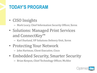 TODAY’S PROGRAM
• CISO Insights
– Mark Leary, Chief Information Security Officer, Xerox
• Solutions: Managed Print Services
and ConnectKey™
– Karl Dueland, VP Solutions Delivery Unit, Xerox
• Protecting Your Network
– John Hartman, Client Executive, Cisco
• Embedded Security, Smarter Security
– Brian Kenyon, Chief Technology Officer, McAfee
 