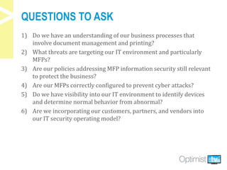 QUESTIONS TO ASK
1) Do we have an understanding of our business processes that
involve document management and printing?
2) What threats are targeting our IT environment and particularly
MFPs?
3) Are our policies addressing MFP information security still relevant
to protect the business?
4) Are our MFPs correctly configured to prevent cyber attacks?
5) Do we have visibility into our IT environment to identify devices
and determine normal behavior from abnormal?
6) Are we incorporating our customers, partners, and vendors into
our IT security operating model?
 
