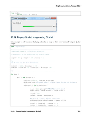 Ring Documentation, Release 1.5.2
Func theTime
return "Time : " + Time()
55.31 Display Scaled Image using QLabel
In this example we will learn about displaying and scaling an image so that it looks “animated” using the QLabel
widget
Load "guilib.ring"
#----------------------------------------------------
# REQUIRES: image = "C:RINGbinstock.jpg"
# imageStock: start dimensions for growing image
imageW = 200 ; imageH = 200 ; GrowBy = 4
###----------------------------------------------------
### Window and Box Size dimensions
WinWidth = 1280 ; WinHeight = 960
BoxWidth = WinWidth -80 ; BoxHeight = WinHeight -80
###----------------------------------------------------
New qapp {
win1 = new qwidget() {
setgeometry(50,50, WinWidth,WinHeight)
setwindowtitle("Animated Image - Display Image Scaled and Resized")
imageStock = new qlabel(win1) {
image = new qpixmap("C:RINGbinstock.jpg")
AspectRatio = image.width() / image.height()
imageW = 200
imageH = imageH / AspectRatio
### Size-H, Size-V, Aspect, Transform
setpixmap(image.scaled(imageW , imageH ,0,0))
PosLeft = (BoxWidth - imageW ) / 2
PosTop = (BoxHeight - imageH ) / 2
55.31. Display Scaled Image using QLabel 585
 