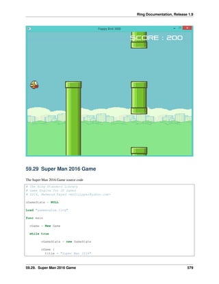 Ring Documentation, Release 1.9
59.29 Super Man 2016 Game
The Super Man 2016 Game source code
# The Ring Standard Library
# Game Engine for 2D Games
# 2016, Mahmoud Fayed <msfclipper@yahoo.com>
oGameState = NULL
Load "gameengine.ring"
func main
oGame = New Game
while true
oGameState = new GameState
oGame {
title = "Super Man 2016"
59.29. Super Man 2016 Game 579
 