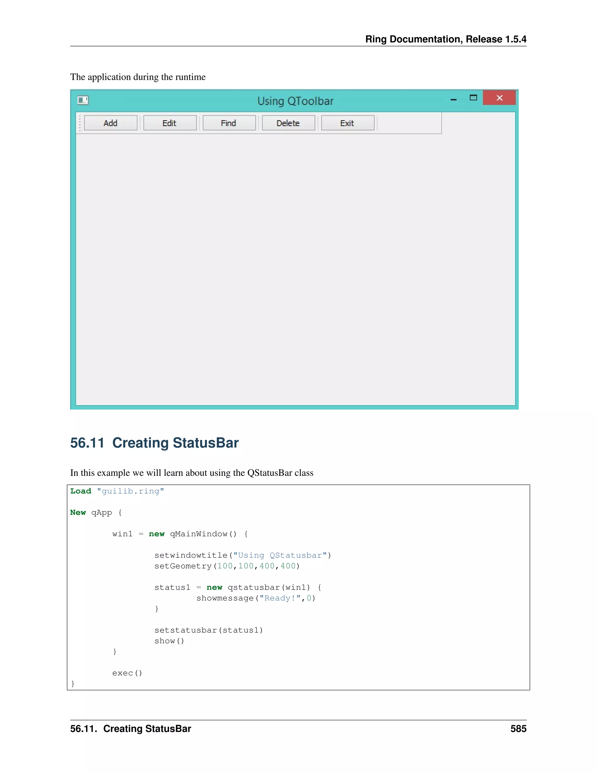 Ring Documentation, Release 1.5.4
The application during the runtime
56.11 Creating StatusBar
In this example we will learn about using the QStatusBar class
Load "guilib.ring"
New qApp {
win1 = new qMainWindow() {
setwindowtitle("Using QStatusbar")
setGeometry(100,100,400,400)
status1 = new qstatusbar(win1) {
showmessage("Ready!",0)
}
setstatusbar(status1)
show()
}
exec()
}
56.11. Creating StatusBar 585
 