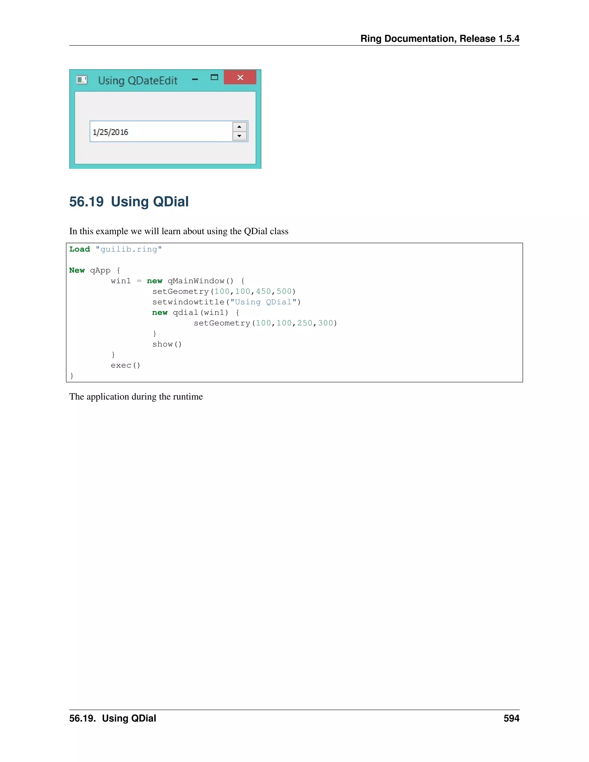 Ring Documentation, Release 1.5.4
56.19 Using QDial
In this example we will learn about using the QDial class
Load "guilib.ring"
New qApp {
win1 = new qMainWindow() {
setGeometry(100,100,450,500)
setwindowtitle("Using QDial")
new qdial(win1) {
setGeometry(100,100,250,300)
}
show()
}
exec()
}
The application during the runtime
56.19. Using QDial 594
 