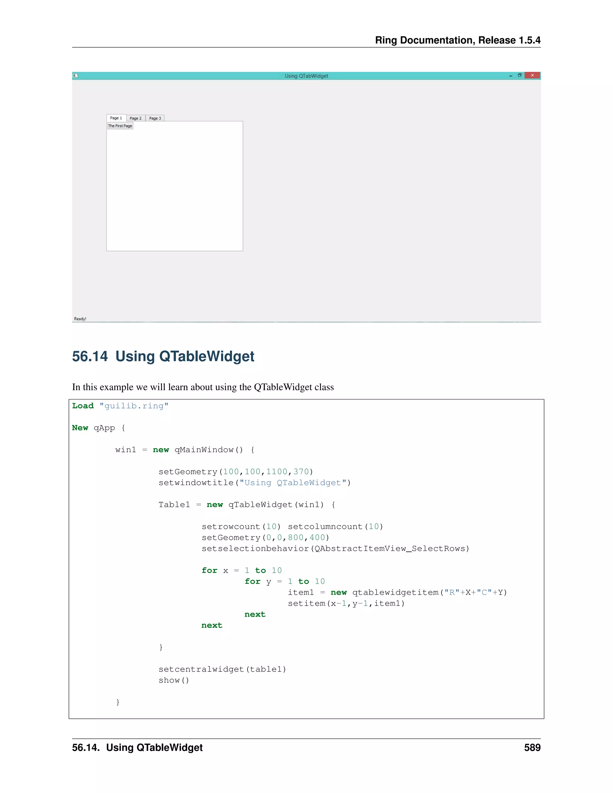 Ring Documentation, Release 1.5.4
56.14 Using QTableWidget
In this example we will learn about using the QTableWidget class
Load "guilib.ring"
New qApp {
win1 = new qMainWindow() {
setGeometry(100,100,1100,370)
setwindowtitle("Using QTableWidget")
Table1 = new qTableWidget(win1) {
setrowcount(10) setcolumncount(10)
setGeometry(0,0,800,400)
setselectionbehavior(QAbstractItemView_SelectRows)
for x = 1 to 10
for y = 1 to 10
item1 = new qtablewidgetitem("R"+X+"C"+Y)
setitem(x-1,y-1,item1)
next
next
}
setcentralwidget(table1)
show()
}
56.14. Using QTableWidget 589
 