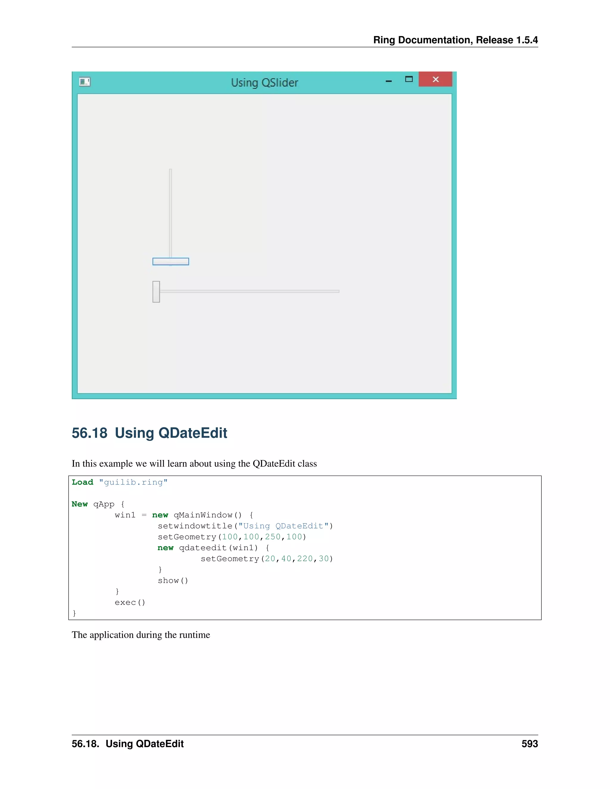 Ring Documentation, Release 1.5.4
56.18 Using QDateEdit
In this example we will learn about using the QDateEdit class
Load "guilib.ring"
New qApp {
win1 = new qMainWindow() {
setwindowtitle("Using QDateEdit")
setGeometry(100,100,250,100)
new qdateedit(win1) {
setGeometry(20,40,220,30)
}
show()
}
exec()
}
The application during the runtime
56.18. Using QDateEdit 593
 
