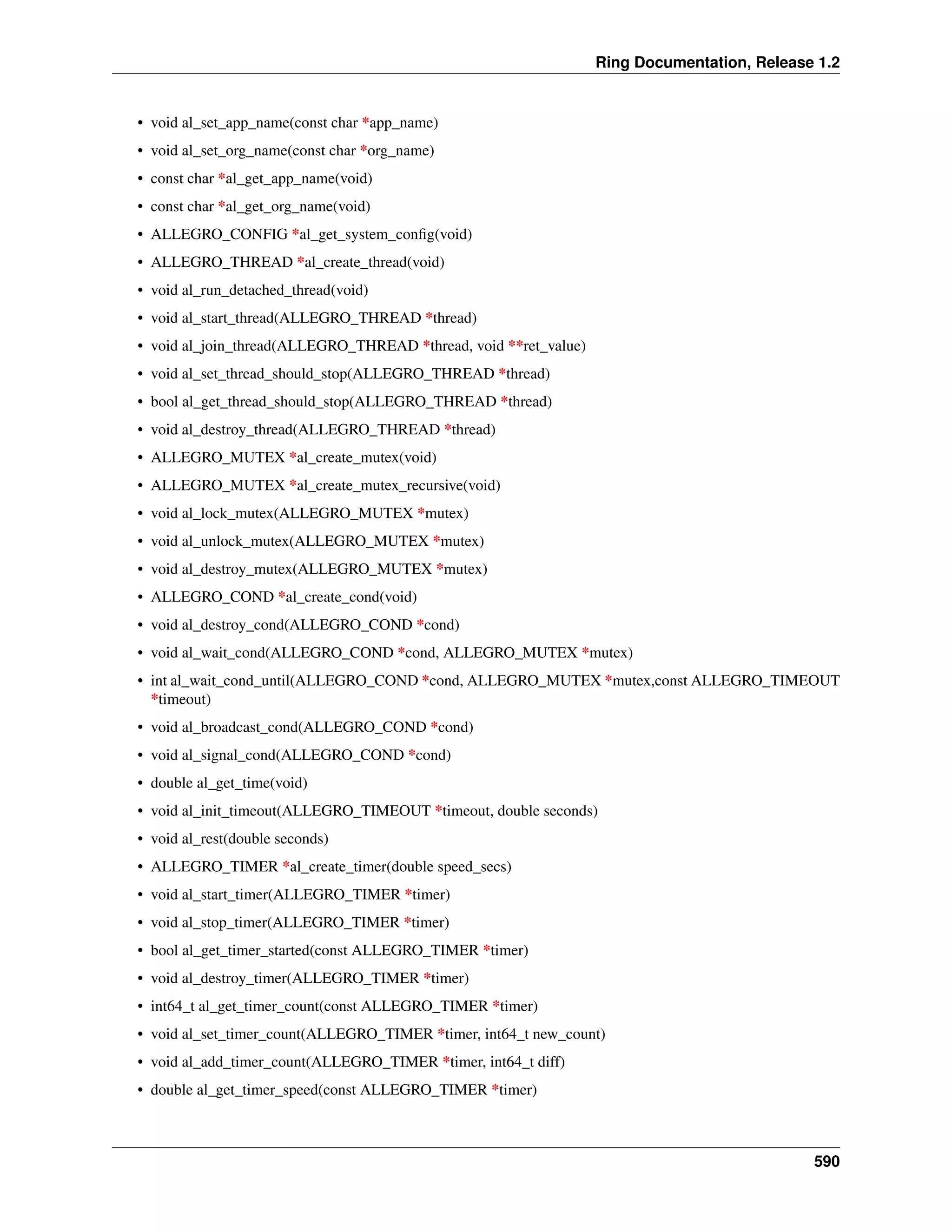 Ring Documentation, Release 1.2
• void al_set_app_name(const char *app_name)
• void al_set_org_name(const char *org_name)
• const char *al_get_app_name(void)
• const char *al_get_org_name(void)
• ALLEGRO_CONFIG *al_get_system_conﬁg(void)
• ALLEGRO_THREAD *al_create_thread(void)
• void al_run_detached_thread(void)
• void al_start_thread(ALLEGRO_THREAD *thread)
• void al_join_thread(ALLEGRO_THREAD *thread, void **ret_value)
• void al_set_thread_should_stop(ALLEGRO_THREAD *thread)
• bool al_get_thread_should_stop(ALLEGRO_THREAD *thread)
• void al_destroy_thread(ALLEGRO_THREAD *thread)
• ALLEGRO_MUTEX *al_create_mutex(void)
• ALLEGRO_MUTEX *al_create_mutex_recursive(void)
• void al_lock_mutex(ALLEGRO_MUTEX *mutex)
• void al_unlock_mutex(ALLEGRO_MUTEX *mutex)
• void al_destroy_mutex(ALLEGRO_MUTEX *mutex)
• ALLEGRO_COND *al_create_cond(void)
• void al_destroy_cond(ALLEGRO_COND *cond)
• void al_wait_cond(ALLEGRO_COND *cond, ALLEGRO_MUTEX *mutex)
• int al_wait_cond_until(ALLEGRO_COND *cond, ALLEGRO_MUTEX *mutex,const ALLEGRO_TIMEOUT
*timeout)
• void al_broadcast_cond(ALLEGRO_COND *cond)
• void al_signal_cond(ALLEGRO_COND *cond)
• double al_get_time(void)
• void al_init_timeout(ALLEGRO_TIMEOUT *timeout, double seconds)
• void al_rest(double seconds)
• ALLEGRO_TIMER *al_create_timer(double speed_secs)
• void al_start_timer(ALLEGRO_TIMER *timer)
• void al_stop_timer(ALLEGRO_TIMER *timer)
• bool al_get_timer_started(const ALLEGRO_TIMER *timer)
• void al_destroy_timer(ALLEGRO_TIMER *timer)
• int64_t al_get_timer_count(const ALLEGRO_TIMER *timer)
• void al_set_timer_count(ALLEGRO_TIMER *timer, int64_t new_count)
• void al_add_timer_count(ALLEGRO_TIMER *timer, int64_t diff)
• double al_get_timer_speed(const ALLEGRO_TIMER *timer)
590
 