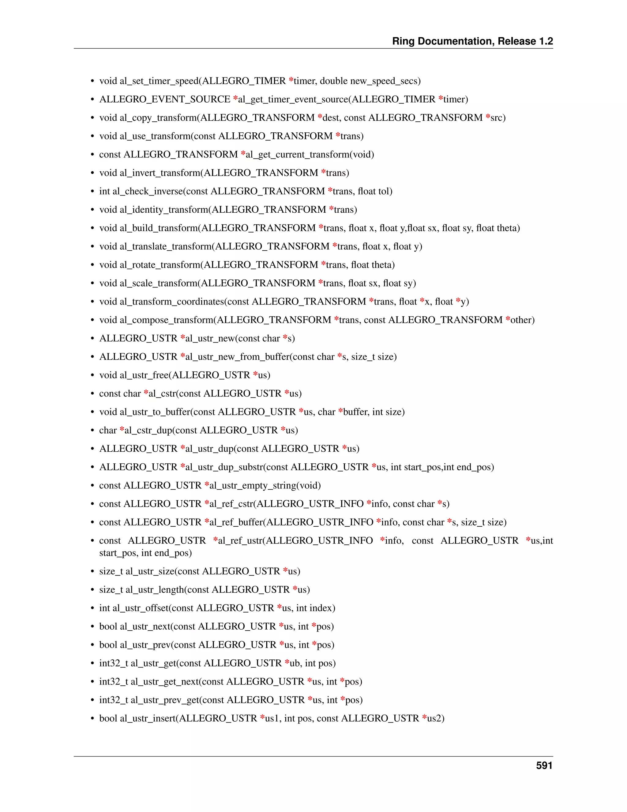 Ring Documentation, Release 1.2
• void al_set_timer_speed(ALLEGRO_TIMER *timer, double new_speed_secs)
• ALLEGRO_EVENT_SOURCE *al_get_timer_event_source(ALLEGRO_TIMER *timer)
• void al_copy_transform(ALLEGRO_TRANSFORM *dest, const ALLEGRO_TRANSFORM *src)
• void al_use_transform(const ALLEGRO_TRANSFORM *trans)
• const ALLEGRO_TRANSFORM *al_get_current_transform(void)
• void al_invert_transform(ALLEGRO_TRANSFORM *trans)
• int al_check_inverse(const ALLEGRO_TRANSFORM *trans, ﬂoat tol)
• void al_identity_transform(ALLEGRO_TRANSFORM *trans)
• void al_build_transform(ALLEGRO_TRANSFORM *trans, ﬂoat x, ﬂoat y,ﬂoat sx, ﬂoat sy, ﬂoat theta)
• void al_translate_transform(ALLEGRO_TRANSFORM *trans, ﬂoat x, ﬂoat y)
• void al_rotate_transform(ALLEGRO_TRANSFORM *trans, ﬂoat theta)
• void al_scale_transform(ALLEGRO_TRANSFORM *trans, ﬂoat sx, ﬂoat sy)
• void al_transform_coordinates(const ALLEGRO_TRANSFORM *trans, ﬂoat *x, ﬂoat *y)
• void al_compose_transform(ALLEGRO_TRANSFORM *trans, const ALLEGRO_TRANSFORM *other)
• ALLEGRO_USTR *al_ustr_new(const char *s)
• ALLEGRO_USTR *al_ustr_new_from_buffer(const char *s, size_t size)
• void al_ustr_free(ALLEGRO_USTR *us)
• const char *al_cstr(const ALLEGRO_USTR *us)
• void al_ustr_to_buffer(const ALLEGRO_USTR *us, char *buffer, int size)
• char *al_cstr_dup(const ALLEGRO_USTR *us)
• ALLEGRO_USTR *al_ustr_dup(const ALLEGRO_USTR *us)
• ALLEGRO_USTR *al_ustr_dup_substr(const ALLEGRO_USTR *us, int start_pos,int end_pos)
• const ALLEGRO_USTR *al_ustr_empty_string(void)
• const ALLEGRO_USTR *al_ref_cstr(ALLEGRO_USTR_INFO *info, const char *s)
• const ALLEGRO_USTR *al_ref_buffer(ALLEGRO_USTR_INFO *info, const char *s, size_t size)
• const ALLEGRO_USTR *al_ref_ustr(ALLEGRO_USTR_INFO *info, const ALLEGRO_USTR *us,int
start_pos, int end_pos)
• size_t al_ustr_size(const ALLEGRO_USTR *us)
• size_t al_ustr_length(const ALLEGRO_USTR *us)
• int al_ustr_offset(const ALLEGRO_USTR *us, int index)
• bool al_ustr_next(const ALLEGRO_USTR *us, int *pos)
• bool al_ustr_prev(const ALLEGRO_USTR *us, int *pos)
• int32_t al_ustr_get(const ALLEGRO_USTR *ub, int pos)
• int32_t al_ustr_get_next(const ALLEGRO_USTR *us, int *pos)
• int32_t al_ustr_prev_get(const ALLEGRO_USTR *us, int *pos)
• bool al_ustr_insert(ALLEGRO_USTR *us1, int pos, const ALLEGRO_USTR *us2)
591
 