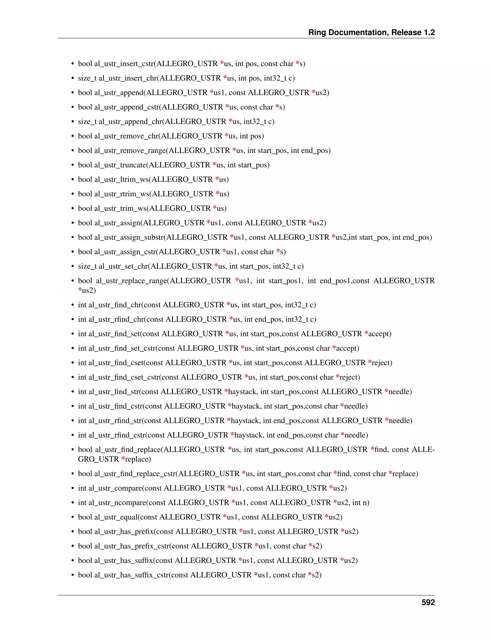 Ring Documentation, Release 1.2
• bool al_ustr_insert_cstr(ALLEGRO_USTR *us, int pos, const char *s)
• size_t al_ustr_insert_chr(ALLEGRO_USTR *us, int pos, int32_t c)
• bool al_ustr_append(ALLEGRO_USTR *us1, const ALLEGRO_USTR *us2)
• bool al_ustr_append_cstr(ALLEGRO_USTR *us, const char *s)
• size_t al_ustr_append_chr(ALLEGRO_USTR *us, int32_t c)
• bool al_ustr_remove_chr(ALLEGRO_USTR *us, int pos)
• bool al_ustr_remove_range(ALLEGRO_USTR *us, int start_pos, int end_pos)
• bool al_ustr_truncate(ALLEGRO_USTR *us, int start_pos)
• bool al_ustr_ltrim_ws(ALLEGRO_USTR *us)
• bool al_ustr_rtrim_ws(ALLEGRO_USTR *us)
• bool al_ustr_trim_ws(ALLEGRO_USTR *us)
• bool al_ustr_assign(ALLEGRO_USTR *us1, const ALLEGRO_USTR *us2)
• bool al_ustr_assign_substr(ALLEGRO_USTR *us1, const ALLEGRO_USTR *us2,int start_pos, int end_pos)
• bool al_ustr_assign_cstr(ALLEGRO_USTR *us1, const char *s)
• size_t al_ustr_set_chr(ALLEGRO_USTR *us, int start_pos, int32_t c)
• bool al_ustr_replace_range(ALLEGRO_USTR *us1, int start_pos1, int end_pos1,const ALLEGRO_USTR
*us2)
• int al_ustr_ﬁnd_chr(const ALLEGRO_USTR *us, int start_pos, int32_t c)
• int al_ustr_rﬁnd_chr(const ALLEGRO_USTR *us, int end_pos, int32_t c)
• int al_ustr_ﬁnd_set(const ALLEGRO_USTR *us, int start_pos,const ALLEGRO_USTR *accept)
• int al_ustr_ﬁnd_set_cstr(const ALLEGRO_USTR *us, int start_pos,const char *accept)
• int al_ustr_ﬁnd_cset(const ALLEGRO_USTR *us, int start_pos,const ALLEGRO_USTR *reject)
• int al_ustr_ﬁnd_cset_cstr(const ALLEGRO_USTR *us, int start_pos,const char *reject)
• int al_ustr_ﬁnd_str(const ALLEGRO_USTR *haystack, int start_pos,const ALLEGRO_USTR *needle)
• int al_ustr_ﬁnd_cstr(const ALLEGRO_USTR *haystack, int start_pos,const char *needle)
• int al_ustr_rﬁnd_str(const ALLEGRO_USTR *haystack, int end_pos,const ALLEGRO_USTR *needle)
• int al_ustr_rﬁnd_cstr(const ALLEGRO_USTR *haystack, int end_pos,const char *needle)
• bool al_ustr_ﬁnd_replace(ALLEGRO_USTR *us, int start_pos,const ALLEGRO_USTR *ﬁnd, const ALLE-
GRO_USTR *replace)
• bool al_ustr_ﬁnd_replace_cstr(ALLEGRO_USTR *us, int start_pos,const char *ﬁnd, const char *replace)
• int al_ustr_compare(const ALLEGRO_USTR *us1, const ALLEGRO_USTR *us2)
• int al_ustr_ncompare(const ALLEGRO_USTR *us1, const ALLEGRO_USTR *us2, int n)
• bool al_ustr_equal(const ALLEGRO_USTR *us1, const ALLEGRO_USTR *us2)
• bool al_ustr_has_preﬁx(const ALLEGRO_USTR *us1, const ALLEGRO_USTR *us2)
• bool al_ustr_has_preﬁx_cstr(const ALLEGRO_USTR *us1, const char *s2)
• bool al_ustr_has_sufﬁx(const ALLEGRO_USTR *us1, const ALLEGRO_USTR *us2)
• bool al_ustr_has_sufﬁx_cstr(const ALLEGRO_USTR *us1, const char *s2)
592
 