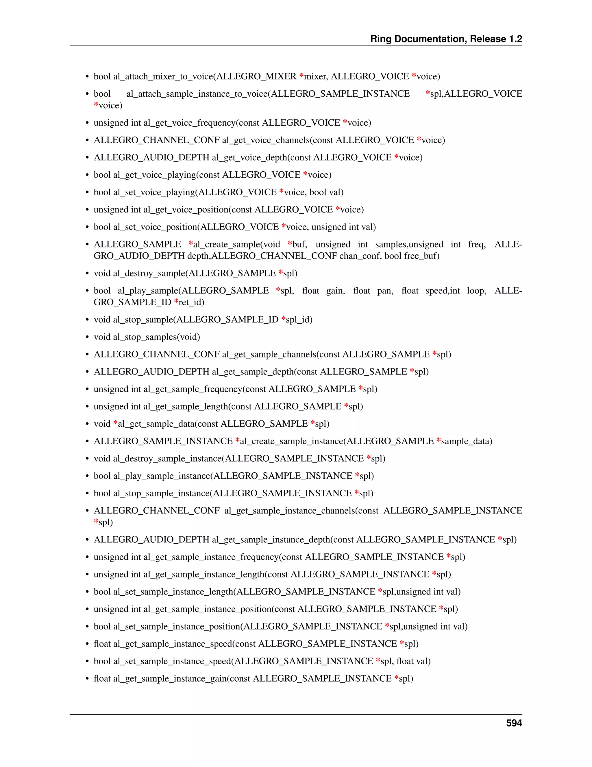 Ring Documentation, Release 1.2
• bool al_attach_mixer_to_voice(ALLEGRO_MIXER *mixer, ALLEGRO_VOICE *voice)
• bool al_attach_sample_instance_to_voice(ALLEGRO_SAMPLE_INSTANCE *spl,ALLEGRO_VOICE
*voice)
• unsigned int al_get_voice_frequency(const ALLEGRO_VOICE *voice)
• ALLEGRO_CHANNEL_CONF al_get_voice_channels(const ALLEGRO_VOICE *voice)
• ALLEGRO_AUDIO_DEPTH al_get_voice_depth(const ALLEGRO_VOICE *voice)
• bool al_get_voice_playing(const ALLEGRO_VOICE *voice)
• bool al_set_voice_playing(ALLEGRO_VOICE *voice, bool val)
• unsigned int al_get_voice_position(const ALLEGRO_VOICE *voice)
• bool al_set_voice_position(ALLEGRO_VOICE *voice, unsigned int val)
• ALLEGRO_SAMPLE *al_create_sample(void *buf, unsigned int samples,unsigned int freq, ALLE-
GRO_AUDIO_DEPTH depth,ALLEGRO_CHANNEL_CONF chan_conf, bool free_buf)
• void al_destroy_sample(ALLEGRO_SAMPLE *spl)
• bool al_play_sample(ALLEGRO_SAMPLE *spl, ﬂoat gain, ﬂoat pan, ﬂoat speed,int loop, ALLE-
GRO_SAMPLE_ID *ret_id)
• void al_stop_sample(ALLEGRO_SAMPLE_ID *spl_id)
• void al_stop_samples(void)
• ALLEGRO_CHANNEL_CONF al_get_sample_channels(const ALLEGRO_SAMPLE *spl)
• ALLEGRO_AUDIO_DEPTH al_get_sample_depth(const ALLEGRO_SAMPLE *spl)
• unsigned int al_get_sample_frequency(const ALLEGRO_SAMPLE *spl)
• unsigned int al_get_sample_length(const ALLEGRO_SAMPLE *spl)
• void *al_get_sample_data(const ALLEGRO_SAMPLE *spl)
• ALLEGRO_SAMPLE_INSTANCE *al_create_sample_instance(ALLEGRO_SAMPLE *sample_data)
• void al_destroy_sample_instance(ALLEGRO_SAMPLE_INSTANCE *spl)
• bool al_play_sample_instance(ALLEGRO_SAMPLE_INSTANCE *spl)
• bool al_stop_sample_instance(ALLEGRO_SAMPLE_INSTANCE *spl)
• ALLEGRO_CHANNEL_CONF al_get_sample_instance_channels(const ALLEGRO_SAMPLE_INSTANCE
*spl)
• ALLEGRO_AUDIO_DEPTH al_get_sample_instance_depth(const ALLEGRO_SAMPLE_INSTANCE *spl)
• unsigned int al_get_sample_instance_frequency(const ALLEGRO_SAMPLE_INSTANCE *spl)
• unsigned int al_get_sample_instance_length(const ALLEGRO_SAMPLE_INSTANCE *spl)
• bool al_set_sample_instance_length(ALLEGRO_SAMPLE_INSTANCE *spl,unsigned int val)
• unsigned int al_get_sample_instance_position(const ALLEGRO_SAMPLE_INSTANCE *spl)
• bool al_set_sample_instance_position(ALLEGRO_SAMPLE_INSTANCE *spl,unsigned int val)
• ﬂoat al_get_sample_instance_speed(const ALLEGRO_SAMPLE_INSTANCE *spl)
• bool al_set_sample_instance_speed(ALLEGRO_SAMPLE_INSTANCE *spl, ﬂoat val)
• ﬂoat al_get_sample_instance_gain(const ALLEGRO_SAMPLE_INSTANCE *spl)
594
 