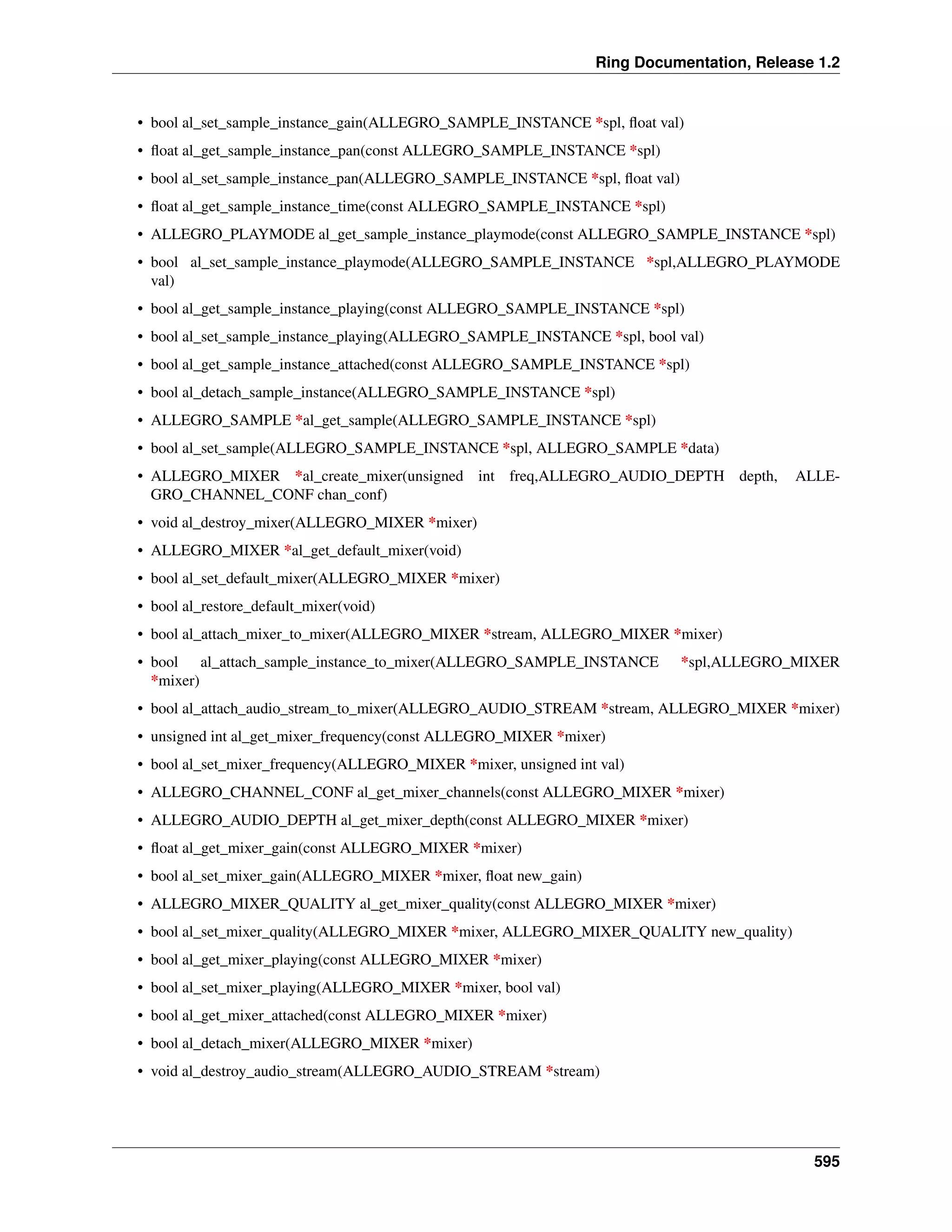 Ring Documentation, Release 1.2
• bool al_set_sample_instance_gain(ALLEGRO_SAMPLE_INSTANCE *spl, ﬂoat val)
• ﬂoat al_get_sample_instance_pan(const ALLEGRO_SAMPLE_INSTANCE *spl)
• bool al_set_sample_instance_pan(ALLEGRO_SAMPLE_INSTANCE *spl, ﬂoat val)
• ﬂoat al_get_sample_instance_time(const ALLEGRO_SAMPLE_INSTANCE *spl)
• ALLEGRO_PLAYMODE al_get_sample_instance_playmode(const ALLEGRO_SAMPLE_INSTANCE *spl)
• bool al_set_sample_instance_playmode(ALLEGRO_SAMPLE_INSTANCE *spl,ALLEGRO_PLAYMODE
val)
• bool al_get_sample_instance_playing(const ALLEGRO_SAMPLE_INSTANCE *spl)
• bool al_set_sample_instance_playing(ALLEGRO_SAMPLE_INSTANCE *spl, bool val)
• bool al_get_sample_instance_attached(const ALLEGRO_SAMPLE_INSTANCE *spl)
• bool al_detach_sample_instance(ALLEGRO_SAMPLE_INSTANCE *spl)
• ALLEGRO_SAMPLE *al_get_sample(ALLEGRO_SAMPLE_INSTANCE *spl)
• bool al_set_sample(ALLEGRO_SAMPLE_INSTANCE *spl, ALLEGRO_SAMPLE *data)
• ALLEGRO_MIXER *al_create_mixer(unsigned int freq,ALLEGRO_AUDIO_DEPTH depth, ALLE-
GRO_CHANNEL_CONF chan_conf)
• void al_destroy_mixer(ALLEGRO_MIXER *mixer)
• ALLEGRO_MIXER *al_get_default_mixer(void)
• bool al_set_default_mixer(ALLEGRO_MIXER *mixer)
• bool al_restore_default_mixer(void)
• bool al_attach_mixer_to_mixer(ALLEGRO_MIXER *stream, ALLEGRO_MIXER *mixer)
• bool al_attach_sample_instance_to_mixer(ALLEGRO_SAMPLE_INSTANCE *spl,ALLEGRO_MIXER
*mixer)
• bool al_attach_audio_stream_to_mixer(ALLEGRO_AUDIO_STREAM *stream, ALLEGRO_MIXER *mixer)
• unsigned int al_get_mixer_frequency(const ALLEGRO_MIXER *mixer)
• bool al_set_mixer_frequency(ALLEGRO_MIXER *mixer, unsigned int val)
• ALLEGRO_CHANNEL_CONF al_get_mixer_channels(const ALLEGRO_MIXER *mixer)
• ALLEGRO_AUDIO_DEPTH al_get_mixer_depth(const ALLEGRO_MIXER *mixer)
• ﬂoat al_get_mixer_gain(const ALLEGRO_MIXER *mixer)
• bool al_set_mixer_gain(ALLEGRO_MIXER *mixer, ﬂoat new_gain)
• ALLEGRO_MIXER_QUALITY al_get_mixer_quality(const ALLEGRO_MIXER *mixer)
• bool al_set_mixer_quality(ALLEGRO_MIXER *mixer, ALLEGRO_MIXER_QUALITY new_quality)
• bool al_get_mixer_playing(const ALLEGRO_MIXER *mixer)
• bool al_set_mixer_playing(ALLEGRO_MIXER *mixer, bool val)
• bool al_get_mixer_attached(const ALLEGRO_MIXER *mixer)
• bool al_detach_mixer(ALLEGRO_MIXER *mixer)
• void al_destroy_audio_stream(ALLEGRO_AUDIO_STREAM *stream)
595
 