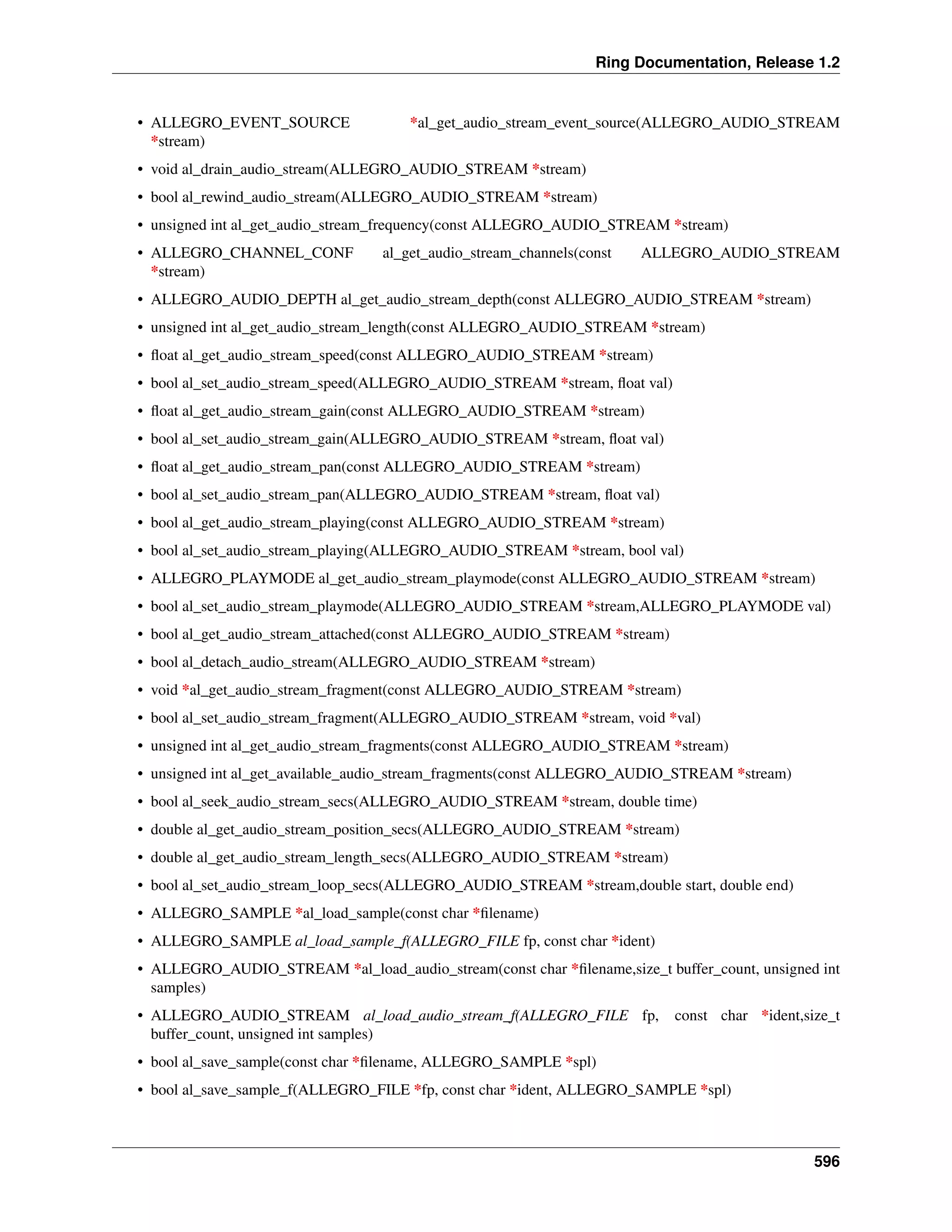 Ring Documentation, Release 1.2
• ALLEGRO_EVENT_SOURCE *al_get_audio_stream_event_source(ALLEGRO_AUDIO_STREAM
*stream)
• void al_drain_audio_stream(ALLEGRO_AUDIO_STREAM *stream)
• bool al_rewind_audio_stream(ALLEGRO_AUDIO_STREAM *stream)
• unsigned int al_get_audio_stream_frequency(const ALLEGRO_AUDIO_STREAM *stream)
• ALLEGRO_CHANNEL_CONF al_get_audio_stream_channels(const ALLEGRO_AUDIO_STREAM
*stream)
• ALLEGRO_AUDIO_DEPTH al_get_audio_stream_depth(const ALLEGRO_AUDIO_STREAM *stream)
• unsigned int al_get_audio_stream_length(const ALLEGRO_AUDIO_STREAM *stream)
• ﬂoat al_get_audio_stream_speed(const ALLEGRO_AUDIO_STREAM *stream)
• bool al_set_audio_stream_speed(ALLEGRO_AUDIO_STREAM *stream, ﬂoat val)
• ﬂoat al_get_audio_stream_gain(const ALLEGRO_AUDIO_STREAM *stream)
• bool al_set_audio_stream_gain(ALLEGRO_AUDIO_STREAM *stream, ﬂoat val)
• ﬂoat al_get_audio_stream_pan(const ALLEGRO_AUDIO_STREAM *stream)
• bool al_set_audio_stream_pan(ALLEGRO_AUDIO_STREAM *stream, ﬂoat val)
• bool al_get_audio_stream_playing(const ALLEGRO_AUDIO_STREAM *stream)
• bool al_set_audio_stream_playing(ALLEGRO_AUDIO_STREAM *stream, bool val)
• ALLEGRO_PLAYMODE al_get_audio_stream_playmode(const ALLEGRO_AUDIO_STREAM *stream)
• bool al_set_audio_stream_playmode(ALLEGRO_AUDIO_STREAM *stream,ALLEGRO_PLAYMODE val)
• bool al_get_audio_stream_attached(const ALLEGRO_AUDIO_STREAM *stream)
• bool al_detach_audio_stream(ALLEGRO_AUDIO_STREAM *stream)
• void *al_get_audio_stream_fragment(const ALLEGRO_AUDIO_STREAM *stream)
• bool al_set_audio_stream_fragment(ALLEGRO_AUDIO_STREAM *stream, void *val)
• unsigned int al_get_audio_stream_fragments(const ALLEGRO_AUDIO_STREAM *stream)
• unsigned int al_get_available_audio_stream_fragments(const ALLEGRO_AUDIO_STREAM *stream)
• bool al_seek_audio_stream_secs(ALLEGRO_AUDIO_STREAM *stream, double time)
• double al_get_audio_stream_position_secs(ALLEGRO_AUDIO_STREAM *stream)
• double al_get_audio_stream_length_secs(ALLEGRO_AUDIO_STREAM *stream)
• bool al_set_audio_stream_loop_secs(ALLEGRO_AUDIO_STREAM *stream,double start, double end)
• ALLEGRO_SAMPLE *al_load_sample(const char *ﬁlename)
• ALLEGRO_SAMPLE al_load_sample_f(ALLEGRO_FILE fp, const char *ident)
• ALLEGRO_AUDIO_STREAM *al_load_audio_stream(const char *ﬁlename,size_t buffer_count, unsigned int
samples)
• ALLEGRO_AUDIO_STREAM al_load_audio_stream_f(ALLEGRO_FILE fp, const char *ident,size_t
buffer_count, unsigned int samples)
• bool al_save_sample(const char *ﬁlename, ALLEGRO_SAMPLE *spl)
• bool al_save_sample_f(ALLEGRO_FILE *fp, const char *ident, ALLEGRO_SAMPLE *spl)
596
 