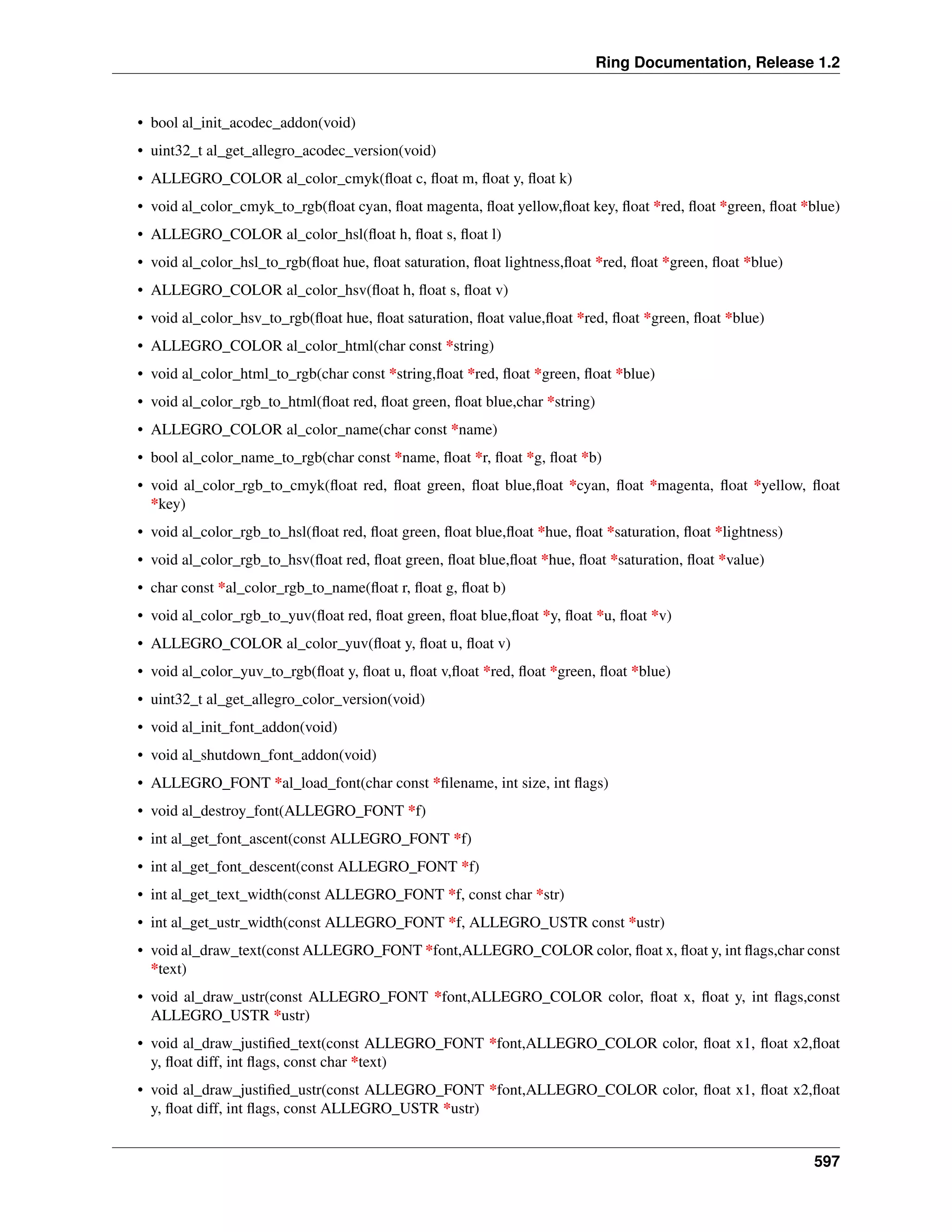 Ring Documentation, Release 1.2
• bool al_init_acodec_addon(void)
• uint32_t al_get_allegro_acodec_version(void)
• ALLEGRO_COLOR al_color_cmyk(ﬂoat c, ﬂoat m, ﬂoat y, ﬂoat k)
• void al_color_cmyk_to_rgb(ﬂoat cyan, ﬂoat magenta, ﬂoat yellow,ﬂoat key, ﬂoat *red, ﬂoat *green, ﬂoat *blue)
• ALLEGRO_COLOR al_color_hsl(ﬂoat h, ﬂoat s, ﬂoat l)
• void al_color_hsl_to_rgb(ﬂoat hue, ﬂoat saturation, ﬂoat lightness,ﬂoat *red, ﬂoat *green, ﬂoat *blue)
• ALLEGRO_COLOR al_color_hsv(ﬂoat h, ﬂoat s, ﬂoat v)
• void al_color_hsv_to_rgb(ﬂoat hue, ﬂoat saturation, ﬂoat value,ﬂoat *red, ﬂoat *green, ﬂoat *blue)
• ALLEGRO_COLOR al_color_html(char const *string)
• void al_color_html_to_rgb(char const *string,ﬂoat *red, ﬂoat *green, ﬂoat *blue)
• void al_color_rgb_to_html(ﬂoat red, ﬂoat green, ﬂoat blue,char *string)
• ALLEGRO_COLOR al_color_name(char const *name)
• bool al_color_name_to_rgb(char const *name, ﬂoat *r, ﬂoat *g, ﬂoat *b)
• void al_color_rgb_to_cmyk(ﬂoat red, ﬂoat green, ﬂoat blue,ﬂoat *cyan, ﬂoat *magenta, ﬂoat *yellow, ﬂoat
*key)
• void al_color_rgb_to_hsl(ﬂoat red, ﬂoat green, ﬂoat blue,ﬂoat *hue, ﬂoat *saturation, ﬂoat *lightness)
• void al_color_rgb_to_hsv(ﬂoat red, ﬂoat green, ﬂoat blue,ﬂoat *hue, ﬂoat *saturation, ﬂoat *value)
• char const *al_color_rgb_to_name(ﬂoat r, ﬂoat g, ﬂoat b)
• void al_color_rgb_to_yuv(ﬂoat red, ﬂoat green, ﬂoat blue,ﬂoat *y, ﬂoat *u, ﬂoat *v)
• ALLEGRO_COLOR al_color_yuv(ﬂoat y, ﬂoat u, ﬂoat v)
• void al_color_yuv_to_rgb(ﬂoat y, ﬂoat u, ﬂoat v,ﬂoat *red, ﬂoat *green, ﬂoat *blue)
• uint32_t al_get_allegro_color_version(void)
• void al_init_font_addon(void)
• void al_shutdown_font_addon(void)
• ALLEGRO_FONT *al_load_font(char const *ﬁlename, int size, int ﬂags)
• void al_destroy_font(ALLEGRO_FONT *f)
• int al_get_font_ascent(const ALLEGRO_FONT *f)
• int al_get_font_descent(const ALLEGRO_FONT *f)
• int al_get_text_width(const ALLEGRO_FONT *f, const char *str)
• int al_get_ustr_width(const ALLEGRO_FONT *f, ALLEGRO_USTR const *ustr)
• void al_draw_text(const ALLEGRO_FONT *font,ALLEGRO_COLOR color, ﬂoat x, ﬂoat y, int ﬂags,char const
*text)
• void al_draw_ustr(const ALLEGRO_FONT *font,ALLEGRO_COLOR color, ﬂoat x, ﬂoat y, int ﬂags,const
ALLEGRO_USTR *ustr)
• void al_draw_justiﬁed_text(const ALLEGRO_FONT *font,ALLEGRO_COLOR color, ﬂoat x1, ﬂoat x2,ﬂoat
y, ﬂoat diff, int ﬂags, const char *text)
• void al_draw_justiﬁed_ustr(const ALLEGRO_FONT *font,ALLEGRO_COLOR color, ﬂoat x1, ﬂoat x2,ﬂoat
y, ﬂoat diff, int ﬂags, const ALLEGRO_USTR *ustr)
597
 