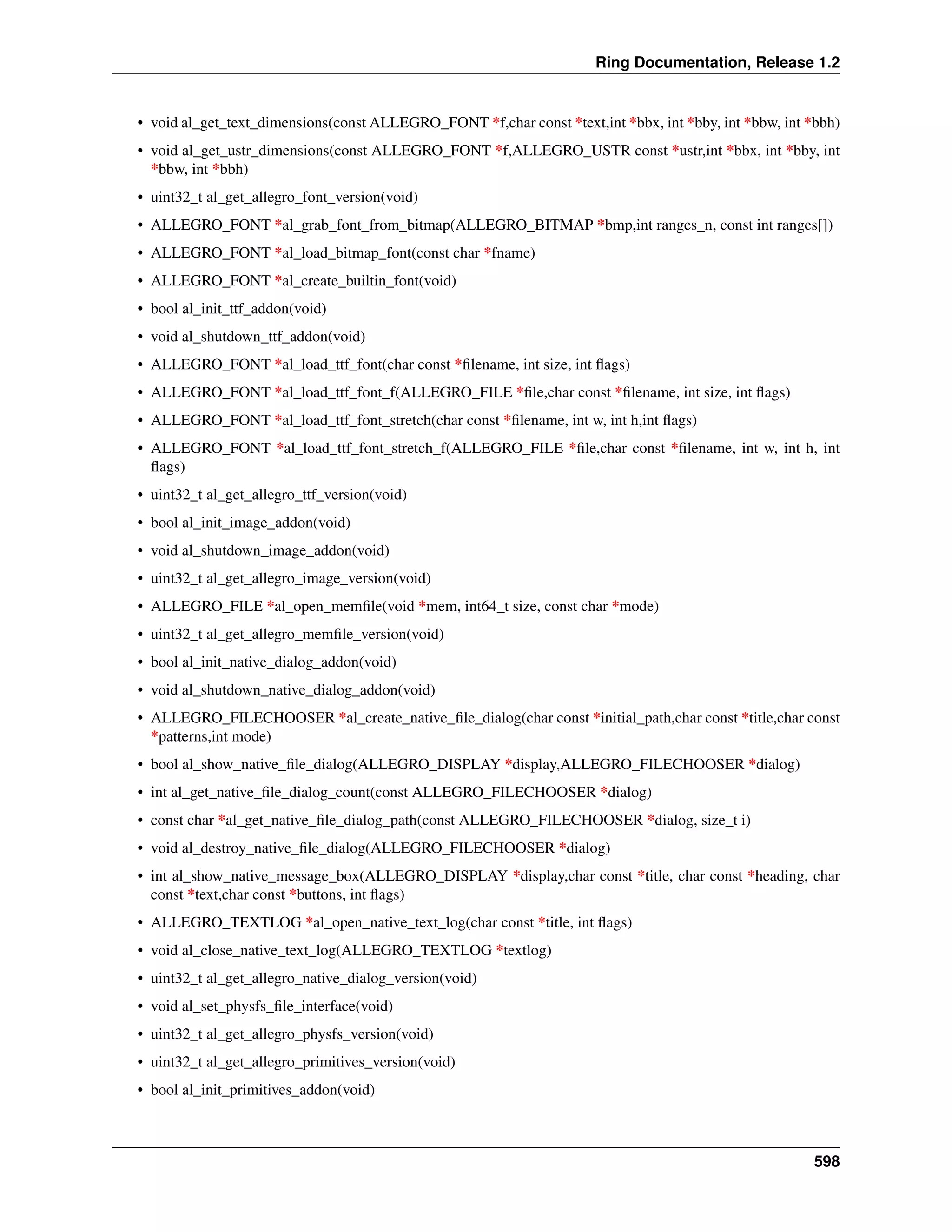 Ring Documentation, Release 1.2
• void al_get_text_dimensions(const ALLEGRO_FONT *f,char const *text,int *bbx, int *bby, int *bbw, int *bbh)
• void al_get_ustr_dimensions(const ALLEGRO_FONT *f,ALLEGRO_USTR const *ustr,int *bbx, int *bby, int
*bbw, int *bbh)
• uint32_t al_get_allegro_font_version(void)
• ALLEGRO_FONT *al_grab_font_from_bitmap(ALLEGRO_BITMAP *bmp,int ranges_n, const int ranges[])
• ALLEGRO_FONT *al_load_bitmap_font(const char *fname)
• ALLEGRO_FONT *al_create_builtin_font(void)
• bool al_init_ttf_addon(void)
• void al_shutdown_ttf_addon(void)
• ALLEGRO_FONT *al_load_ttf_font(char const *ﬁlename, int size, int ﬂags)
• ALLEGRO_FONT *al_load_ttf_font_f(ALLEGRO_FILE *ﬁle,char const *ﬁlename, int size, int ﬂags)
• ALLEGRO_FONT *al_load_ttf_font_stretch(char const *ﬁlename, int w, int h,int ﬂags)
• ALLEGRO_FONT *al_load_ttf_font_stretch_f(ALLEGRO_FILE *ﬁle,char const *ﬁlename, int w, int h, int
ﬂags)
• uint32_t al_get_allegro_ttf_version(void)
• bool al_init_image_addon(void)
• void al_shutdown_image_addon(void)
• uint32_t al_get_allegro_image_version(void)
• ALLEGRO_FILE *al_open_memﬁle(void *mem, int64_t size, const char *mode)
• uint32_t al_get_allegro_memﬁle_version(void)
• bool al_init_native_dialog_addon(void)
• void al_shutdown_native_dialog_addon(void)
• ALLEGRO_FILECHOOSER *al_create_native_ﬁle_dialog(char const *initial_path,char const *title,char const
*patterns,int mode)
• bool al_show_native_ﬁle_dialog(ALLEGRO_DISPLAY *display,ALLEGRO_FILECHOOSER *dialog)
• int al_get_native_ﬁle_dialog_count(const ALLEGRO_FILECHOOSER *dialog)
• const char *al_get_native_ﬁle_dialog_path(const ALLEGRO_FILECHOOSER *dialog, size_t i)
• void al_destroy_native_ﬁle_dialog(ALLEGRO_FILECHOOSER *dialog)
• int al_show_native_message_box(ALLEGRO_DISPLAY *display,char const *title, char const *heading, char
const *text,char const *buttons, int ﬂags)
• ALLEGRO_TEXTLOG *al_open_native_text_log(char const *title, int ﬂags)
• void al_close_native_text_log(ALLEGRO_TEXTLOG *textlog)
• uint32_t al_get_allegro_native_dialog_version(void)
• void al_set_physfs_ﬁle_interface(void)
• uint32_t al_get_allegro_physfs_version(void)
• uint32_t al_get_allegro_primitives_version(void)
• bool al_init_primitives_addon(void)
598
 