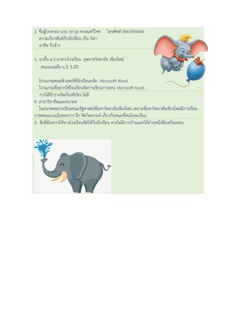 2. ชื่อผู้ปกครอง นาย วราวุธ พรหมทวีโชค โทรศัพท์ 0861956856
ความเกี่ยวพันธ์กับนักเรียน เป็น บิดา
อาชีพ รับจ้าง
3. จบชั้น ม.3 มาจากโรงเรียน ยุพราชวิทยาลัย เชียงใหม่
คะแนนเฉลี่ย ม.5 3.20
โปรแกรมคอมพิวเตอร์ที่นักเรียนถนัด Microsoft Word
โปรแกรมที่อยากให้โรงเรียนจัดการเรียนการสอน Microsoft Excel
การได้รับรางวัลเกียรติบัตร ไม่มี
4. สาขาวิชาชีพและอนาคต
ในอนาคตอยากเรียนคณะรัฐศาสตร์ที่มหาวิทยาลัยเชียงใหม่ เพราะที่มหาวิทยาลัยเชียงใหม่มีการเรียน
การสอนแบบเน้นของการ ฝึก คิดวิเคราะห์ เกี่ยวกับคณะที่สนใจจะเรียน
5.. สิ่งที่ต้องการให้ทางโรงเรียนจัดให้กับนักเรียน ควรไม่มีการบ้านและให้อ่านหนังสือเตรียมสอบ
 