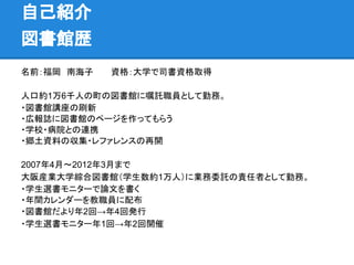 自己紹介
図書館歴
名前：福岡　南海子　　　資格：大学で司書資格取得
人口約1万6千人の町の図書館に嘱託職員として勤務。
・図書館講座の刷新
・広報誌に図書館のページを作ってもらう
・学校・病院との連携
・郷土資料の収集・レファレンスの再開
2007年4月～2012年3月まで
大阪産業大学綜合図書館（学生数約1万人）に業務委託の責任者として勤務。
・学生選書モニターで論文を書く
・年間カレンダーを教職員に配布
・図書館だより年2回→年4回発行
・学生選書モニター年1回→年2回開催
 