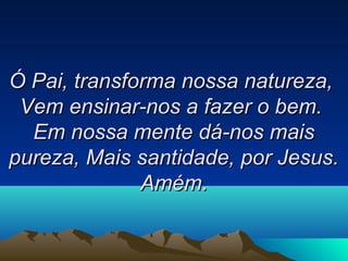Ó Pai, transforma nossa natureza,Ó Pai, transforma nossa natureza,
Vem ensinar-nos a fazer o bem.Vem ensinar-nos a fazer o bem.
Em nossa mente dá-nos maisEm nossa mente dá-nos mais
pureza,pureza, Mais santidade, por Jesus.Mais santidade, por Jesus.
Amém.Amém.
 