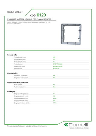 DATA SHEET
The technical specifications are subject to variations without warning
STANDARD SURFACE HOUSING FOR PLANUX MONITOR
Surface housing for PLANUX monitor. Cannot be used with tilt accessory art. 6122.
Dimensions: 5.7?x5.7?x1?
COD. 6120
General info
Product height (mm): 145
Product width (mm): 145
Product depth (mm): 26
Product colour: GREY RAL9006
EAN product code: 8023903192339
Intrastat code: 85176910
Compatibility
Simplebus Top system: Yes
Simplebus Color system: Yes
Audio/video specifications
Audio system: No
Audio/video system: Yes
Packaging
Single pack height (mm): 50
Single pack width (mm): 155
Single pack weight (Kg): 0,155
Single pack depth (mm): 154
Single pack volume (dm3): 1,194
 