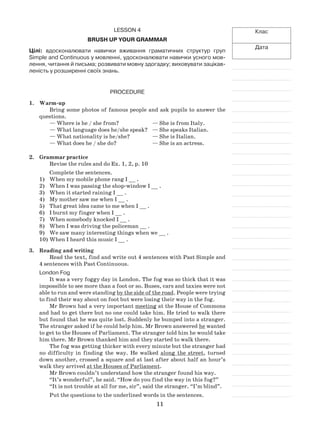 11
Клас
Дата
Lesson 4
Brush up your grammar
Цілі: вдосконалювати навички вживання граматичних структур груп
Simple and Continuous у мовленні, удосконалювати навички усного мов-
лення, читання й письма; розвивати мовну здогадку; виховувати зацікав-
леність у розширенні своїх знань.
Procedure
1.	 Warm-up
Bring some photos of famous people and ask pupils to answer the
questions.
— Where is he / she from?	 — She is from Italy.
— What language does he/she speak?	 — She speaks Italian.
— What nationality is he/she?	 — She is Italian.
— What does he / she do?	 — She is an actress.
2.	 Grammar practice
Revise the rules and do Ex. 1, 2, p. 10
Complete the sentences.
When my mobile phone rang I __ .1)	
When I was passing the shop-window I __ .2)	
When it started raining I __ .3)	
My mother saw me when I __ .4)	
That great idea came to me when I __ .5)	
I burnt my finger when I __ .6)	
When somebody knocked I __ .7)	
When I was driving the policeman __ .8)	
We saw many interesting things when we __ .9)	
When I heard this music I __ .10)	
3.	Reading and writing
Read the text, find and write out 4 sentences with Past Simple and
4 sentences with Past Continuous.
London Fog
It was a very foggy day in London. The fog was so thick that it was
impossible to see more than a foot or so. Buses, cars and taxies were not
able to run and were standing by the side of the road. People were trying
to find their way about on foot but were losing their way in the fog.
Mr Brown had a very important meeting at the House of Commons
and had to get there but no one could take him. He tried to walk there
but found that he was quite lost. Suddenly he bumped into a stranger.
The stranger asked if he could help him. Mr Brown answered he wanted
to get to the Houses of Parliament. The stranger told him he would take
him there. Mr Brown thanked him and they started to walk there.
The fog was getting thicker with every minute but the stranger had
no difficulty in finding the way. He walked along the street, turned
down another, crossed a square and at last after about half an hour’s
walk they arrived at the Houses of Parliament.
Mr Brown couldn’t understand how the stranger found his way.
“It’s wonderful”, he said. “How do you find the way in this fog?”
“It is not trouble at all for me, sir”, said the stranger. “I’m blind”.
Put the questions to the underlined words in the sentences.
 