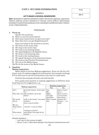 13
Клас
Дата
Unit 1. We need information
Lesson 5
Let’s make a school newspaper
Цілі: формувати навички вживання нових лексичних одиниць; удоскона-
лювати навички усного мовлення й письма; учити робити пропозицію;
розвивати мовленнєву реакцію учнів; виховувати доброзичливе ставлен-
ня до співрозмовника.
Procedure
1.	 Warm-up
Answer the questions.
What is your favourite lesson?1)	
How many lessons have you got every day?2)	
How often have you got English lessons?3)	
Clap your hands if the sentence is correct.
We count in the music class.1)	
We sing in the music class.2)	
We read in the drawing lesson.3)	
We speak English at the English lesson.4)	
We write in the drawing class.5)	
We read in the reading lesson.6)	
We speak Ukrainian at the Literature lesson.7)	
We jump at the Physical Training lesson.8)	
We run at the Maths lesson.9)	
We do the sums at the Maths lesson.10)	
2.	 Speaking
Making suggestions
Refer pupils to the box Making suggestions. Point out the five dif-
ferent ways of making suggestions and practice the example exchange
T-P to show how to use the information in the chart to make them.
Practise the examples chorally and individually.
Give pupils some practice in making suggestions in different ways
by giving cues for suggestions, e.g.
Making suggestions
Replying suggestions
Yes No
Let’s
Why don’t we
We would
like to
We can
What about
… ?
What about
go to the cinema / have a pic-
nic /
play football / go to the
beach /
walk in the woods / buy some
stickers /
have a cup of coffee /
a record / a cup of coffee
reading an article?
searching it through the In-
ternet?
Yes.
OK.
Right.
All right.
Good idea.
That’s a good
idea
Sorry, I can’t.
Let’s...
Sorry, I can’t.
I’m too tired.
How about… /
going to the
theatre / … in-
stead‑
Sample dialogues
— Let’s go to the cinema tonight.
— Sorry, I can’t. How about going to the theatre instead tomorrow?
 