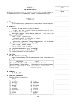 15
Клас
Дата
Lesson 6
Gathering ideas
Цілі: вдосконалювати навички вживання нових лексичних одиниць, усно-
го мовлення й читання; учити давати пораду, співпрацювати в групі.
Procedure
1.	 Warm-up
Make suggestions as for decoration the classroom before the party.
2.	 Listening
Listen to the text and answer the questions.
Pete was a lazy boy. He didn’t like to do his homework. He didn’t
learn his English words either.
One day in class his English teacher asked him, “Pete, what is the
Ukrainian for table?”
“I don’t know”, answered Pete.
“Well, then, what is the Ukrainian for father?”
“I don’t know”, said Pete again.
“What do you know then?” the teacher asked him. “Tell me, please,
what three words do lazy pupils usually say?”
“I don’t know”, was the answer.
“Correct at last”, said the teacher.
Why didn’t Pete like to do his homework?1)	
Could he answer any teacher’s question?2)	
Did he understand the last question?3)	
3. 	 Speaking
Practise the new vocabulary.
Make suggestions and give advice using the words from the box on
page 13.
Suggestions Advice
Why don’t we share the work?
Let’s write about a history lesson.
What about making a column about
unusual things?
You should share the work.
You should write about a history lesson.
You should make a column about
something unusual
4.	Reading
Do Ex.4, p. 13.
5. 	 Speaking and writing
Practise the new vocabulary.
Match.
a heading1)	
a column2)	
an article3)	
a subject4)	
useful5)	
a library6)	
a magazine7)	
history8)	
nature9)	
share10)	
історіяa)	
кориснийb)	
ділитисьc)	
заголовокd)	
статтяe)	
природаf)	
колонкаg)	
предметh)	
журналi)	
бібліотекаj)	
 