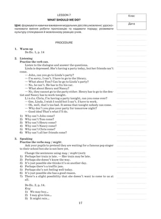 17
Клас
Дата
Lesson 7
What should we do?
Цілі: формувати навички вживання модальних дієслів у мовленні; удоско-
налювати вміння робити пропозицію та надавати пораду; розвивати
культуру спілкування й мовленнєву реакцію учнів.
Procedure
1.	 Warm-up
Do Ex. 1, p. 14
2.	 Listening
Practise the verb can.
Listen to the dialogue and answer the questions.
Linda is depressed. She’s having a party today, but her friends can’t
come.
— John, can you go to Linda’s party?
— I’m sorry, I can’t. I have to go to the library.
— What about Tom? Can he go to Linda’s party?
— No, he can’t. He has to fix his car.
— What about Henry and Nancy?
— No, they cannot go to the party either. Henry has to go to the den-
tist and Nancy has to work tonight.
L i n d a. Chris, I’m having a party tonight, can you come over?
— Gee, Linda, I wish I could but I can’t. I have to work.
— Oh, well, that’s too bad. It seems that tonight nobody can come.
— Why don’t you plan your party for tomorrow night?
— Good idea! That’s what I’ll do.
1)	 Why can’t John come?
2)	 Why can’t Tom come?
3)	 Why can’t Henry come?
4)	 Why can’t Nancy come?
5)	 Why can’t Chris come?
6)	 Why can’t all her friends come?
3.	 Speaking
Practise the verbs may / might.
Ask your pupils to pretend they are waiting for a famous pop singer
to their school but she is not here yet.
Change the sentences using may / might (not):
1)	 Perhaps her train is late. — Her train may be late.
2)	 Perhaps she doesn’t know the way.
3)	 It’s just possible she thinks it’s on another day.
4)	 Perhaps there’s a traffic jam.
5)	 Perhaps she’s not feeling well today.
6)	 It’s just possible she has a good reason.
7)	 There’s a slight possibility that she doesn’t want to come to us at
all.
Do Ex. 2, p, 14.
Key:
1)	 We may buy…
2)	 I may give him…
3)	 It might rain…
 