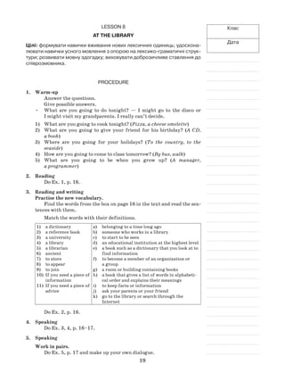 19
Клас
Дата
Lesson 8
At the library
Цілі: формувати навички вживання нових лексичних одиниць; удоскона-
лювати навички усного мовлення з опорою на лексико-граматичні струк-
тури; розвивати мовну здогадку; виховувати доброзичливе ставлення до
співрозмовника.
Procedure
1.	 Warm-up
Answer the questions.
Give possible answers.
•	 What are you going to do tonight? — I might go to the disco or
I might visit my grandparents. I really can’t decide.
1)	 What are you going to cook tonight? (Pizza, a cheese omelette)
2)	 What are you going to give your friend for his birthday? (A CD,
a book)
3)	 Where are you going for your holidays? (To the country, to the
seaside)
4)	 How are you going to come to class tomorrow? (By bus, walk)
5)	 What are you going to be when you grow up? (A manager,
a programmer)
2.	Reading
Do Ex. 1, p. 16.
3.	Reading and writing
Practise the new vocabulary.
Find the words from the box on page 16 in the text and read the sen-
tences with them.
Match the words with their definitions.
1)	 a dictionary
2)	 a reference book
3)	 a university
4)	 a library
5)	 a librarian
6)	 ancient
7)	 to store
8)	 to appear
9)	 to join
10)	 If you need a piece of
information
11)	 If you need a piece of
advice
a)	 belonging to a time long ago
b)	 someone who works in a library
c)	 to start to be seen
d)	 an educational institution at the highest level
e)	 a book such as a dictionary that you look at to
find information
f)	 to become a member of an organization or
a group
g)	 a room or building containing books
h)	 a book that gives a list of words in alphabeti-
cal order and explains their meanings
i)	 to keep facts or information
j)	 ask your parents or your friend
k)	 go to the library or search through the
Internet
Do Ex. 2, p. 16.
4.	 Speaking
Do Ex. 3, 4, p. 16–17.
5.	 Speaking
Work in pairs.
Do Ex. 5, p. 17 and make up your own dialogue.
 
