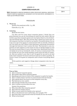 23
Клас
Дата
Lesson 10
Computers in our life
Цілі: формувати навички вживання нових лексичних одиниць; удоскона-
лювати навички аудіювання; розвивати логічне мислення; виховувати ін-
терес до англійської мови.
Procedure
1.	 Warm-up
Answer the questions in Ex. 1, p. 20.
Check Ex. 6, p. 19.
2.	 Listening
Read the text twice.
I’m Alex and I’m crazy about computer games. I think they are
great because you can do everything you wish not only watch. But my
mother says that computer games are very bad as there is a lot of shoot-
ing and killing there. She also worries that I spend too much time on
the computer and that it is bad for my health. It would be better for me
to go out or go in for sports or communicate with my friends. I think so
too, but what can I do? When I start playing or searching information
through the Internet I don’t notice the time. The Internet is very im-
portant as news appears on the screen as soon as things happen in real
life and you know about it just at the same time. Sometimes the Inter-
net helps me to do my homework. And, of course, I communicate with
my friends all over the world sending e-mails with the help of compu-
ter. But my mother’s sure that it can’t be good for me just to sit and
look at the computer for hours and hours and not to talk to anybody. In
future I want to be good at computers and to know everything about
them.
Write positive and negative things about computers into two col-
umns.
Positive Negative
True or false
1)	 Alex is fond of computer games.
2)	 His mother likes these computer games.
3)	 Spending much time in front of the computer is useful for health.
4)	 Alex’s mother doesn’t let him to communicate with his friends.
5)	 Alex spends about two hours on the computer every day.
6)	 The Internet is very useful.
7)	 Alex has got friends only in his school.
8)	 Alex’s mother worries about her son.
Answer the questions.
1)	 Why does Alex like computer games?
2)	 Why does his mother worry?
3)	 What is more useful for health in her opinion?
4)	 Why is the Internet more useful than, for example, TV?
5)	 How does Alex communicate with his friends all over the world?
6)	 What is his dream?
 