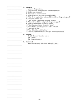 32
5.	 Speaking
Answer the questions.
What musical instrument did grasshopper play?1)	
Did he love summer?2)	
What did he do in summer?3)	
Did the ant live far from the grasshopper?4)	
Why do we say that the ant was different from the grasshopper?5)	
What did the ant do?6)	
Why did the grasshopper laugh at the ant?7)	
What advice did the ant give to the grasshopper?8)	
Did the grasshopper follow the advice?9)	
What happened when the winter came?10)	
Why did the grasshopper come to the anthill?11)	
What did he ask?12)	
Why didn’t the ant help him?13)	
What is the best moral of the story? Prove your opinion.14)	
6.	 Summary
Retell the story from the part of
a)	 the ant;
b)	 the grasshopper.
7.	 Homework
Get ready with the next home reading (p. 157).
 