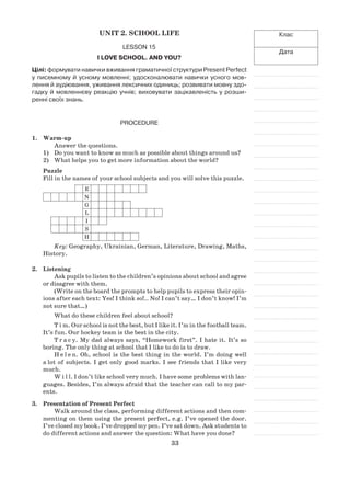 33
Клас
Дата
Unit 2. School Life
Lesson 15
I love school. And you?
Цілі: формувати навички вживання граматичної структури Present Perfect
у писемному й усному мовленні; удосконалювати навички усного мов-
лення й аудіювання, уживання лексичних одиниць; розвивати мовну здо-
гадку й мовленнєву реакцію учнів; виховувати зацікавленість у розши-
ренні своїх знань.
Procedure
1.	 Warm-up
Answer the questions.
Do you want to know as much as possible about things around us?1)	
What helps you to get more information about the world?2)	
Puzzle
Fill in the names of your school subjects and you will solve this puzzle.
E
N
G
L
I
S
H
Key: Geography, Ukrainian, German, Literature, Drawing, Maths,
History.
2.	 Listening
Ask pupils to listen to the children’s opinions about school and agree
or disagree with them.
(Write on the board the prompts to help pupils to express their opin-
ions after each text: Yes! I think so!.. No! I can’t say… I don’t know! I’m
not sure that…)
What do these children feel about school?
T i m. Our school is not the best, but I like it. I’m in the football team.
It’s fun. Our hockey team is the best in the city.
T r a c y. My dad always says, “Homework first”. I hate it. It’s so
boring. The only thing at school that I like to do is to draw.
H e l e n. Oh, school is the best thing in the world. I’m doing well
a lot of subjects. I get only good marks. I see friends that I like very
much.
W i l l. I don’t like school very much. I have some problems with lan-
guages. Besides, I’m always afraid that the teacher can call to my par-
ents.
3.	 Presentation of Present Perfect
Walk around the class, performing different actions and then com-
menting on them using the present perfect, e.g. I’ve opened the door.
I’ve closed my book. I’ve dropped my pen. I’ve sat down. Ask students to
do different actions and answer the question: What have you done?
 
