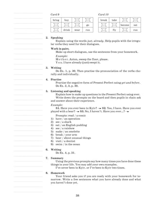 38
Card 9
bring buy
go
drink wear run
Card 10
break take
become eat
fly run
2.	 Speaking
Explain using the words just, already. Help pupils with the irregu-
lar verbs they need for their dialogues.
Work in pairs.
Make up short dialogues, use the sentences from your homework.
Example:
M o t h e r. Anton, sweep the floor, please.
Y o u. I have already (just) swept it.
3.	 Writing
Do Ex. 1, p. 30. Then practise the pronunciation of the verbs cho-
rally and individually.
4.	 Practise
Practise the negative form of Present Perfect using yet and before.
Do Ex. 2, 3, p. 30.
5.	 Listening and speaking
Explain how to make up questions in the Present Perfect using ever.
Write down the prompts on the board and then pupils in chain ask
and answer about their experience.
Example:
S1. Have you ever been to Kyiv? S2. Yes, I have. Have you ever
played with a bear? S3. No, I haven’t. Have you ever…?
Prompts: read / a comic
have / an operation1)	
see / a shark2)	
eat / an English pudding3)	
see / a rainbow4)	
make / an omelette5)	
break / your arm6)	
hear / about unusual things7)	
visit / a dentist8)	
swim / in the ocean9)	
6.	 Writing
Do Ex. 4, p. 31.
7.	 Summary
Using the previous prompts say how many times you have done these
things in your life. You may add your own examples.
I’ve never been to Kyiv. or I’ve been to Kyiv two times.
8.	 Homework
Your friend asks you if you are ready with your homework for to-
morrow. Write a few sentences what you have already done and what
you haven’t done yet.
 